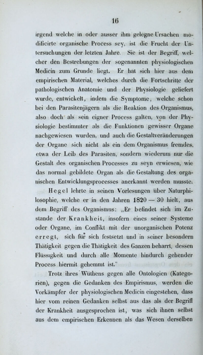 irgend welche in oder ausser ihm gelegne Ursachen mo- dificirte organische Process sey, ist die Frucht der Un- tersuchungen der letzten Jahre. Sie ist der Begriff, wel- cher den Bestrebungen der sogenannten physiologischen Medicin zum Grunde liegt. Er hat sich hier aus dem empirischen Material, welches durch die Fortschritte der pathologischen Anatomie und der Physiologie geliefert wurde, entwickelt, indem die Symptome, welche schon bei den Parasitenjägern als die Reaktion des Organismus, also doch als sein eigner Process galten, von der Phy- siologie bestimmter als die Funktionen gewisser Organe nachgewiesen wurden, und auch die Gestaltveränderungen der Organe sich nicht als ein dem Organismus fremdes, etwa der Leib des Parasiten, sondern wiederum nur die Gestalt des organischen Processes zu seyn erwiesen, wie das normal gebildete Organ als die Gestaltung des orga- nischen Entwicklungsprocesses anerkannt werden musste. Hegel lehrte in seinen Vorlesungen über Naturphi- losophie, welche er in den Jahren 1820 — 30 hielt, aus dem Begriff des Organismus: „Er befindet sich im Zu- stande der Krankheit, insofern eines seiner Systeme oder Organe, im Conflikt mit der unorganischen Potenz erregt, sich für sich festsetzt und in seiner besondern Thätigkeit gegen die Thätigkeit des Ganzen beharrt, dessen Flüssigkeit und durch alle Momente hindurch gehender Process hiermit gehemmt ist.” Trotz ihres Wüthens gegen alle Ontologien (Katego- rien), gegen die Gedanken des Empirismus, werden die Vorkämpfer der physiologischen Medicin eingestehen, dass hier vom reinen Gedanken selbst aus das als der Begriff der Krankheit ausgesprochen ist, was sich ihnen selbst aus dem empirischen Erkennen als das Wesen derselben