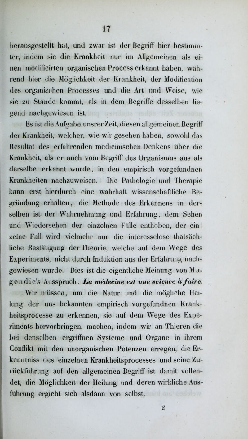 herausgestellt hat, und zwar ist der Begriff hier bestimm- ter, indem sie die Krankheit nur im Allgemeinen als ei- nen modificirten organischen Process erkannt haben, wäh- rend hier die Möglichkeit der Krankheit, der Modification des organischen Processes und die Art und Weise, wie sie zu Stande kommt, als in dem Begriffe desselben lie- gend nachgewiesen ist. Es ist die Aufgabe unsrer Zeit, diesen allgemeinen Begriff der Krankheit, welcher, wie wir gesehen haben, sowohl das Resultat des erfahrenden medicinischen Denkens über die Krankheit, als er auch vom Begriff des Organismus aus als derselbe erkannt wurde, in den empirisch vorgefundnen Krankheiten nachzuweisen. Die Pathologie und Therapie kann erst hierdurch eine wahrhaft wissenschaftliche Be- gründung erhalten, die Methode des Erkennens in der- selben ist der Wahrnehmung und Erfahrung, dem Sehen und Wiedersehen der einzelnen Fälle enthoben, der ein- zelne Fall wird vielmehr nur die interesselose thatsäch- liche Bestätigung der Theorie, welche auf dem Wege des Experiments, nicht durch Induktion aus der Erfahrung nach- gewiesen wurde. Dies ist die eigentliche Meinung von M ä- g e n d i e’s Ausspruch: La medecine est wie Science a faire. Wir müssen, um die Natur und die mögliche Hei- lung der uns bekannten empirisch vorgefundnen Krank- heitsprocesse zu erkennen, sie auf dem Wege des Expe- riments hervorbringen, machen, indem wir an Thieren die bei denselben ergriffnen Systeme und Organe in ihrem Conflikt mit den unorganischen Potenzen erregen, die Er- kenntnis des einzelnen Krankheitsprocesses und seine Zu- rückführung auf den allgemeinen Begriff ist damit vollen- det, die Möglichkeit der Heilung und deren wirkliche Aus- führung ergiebt sich alsdann von selbst. 2