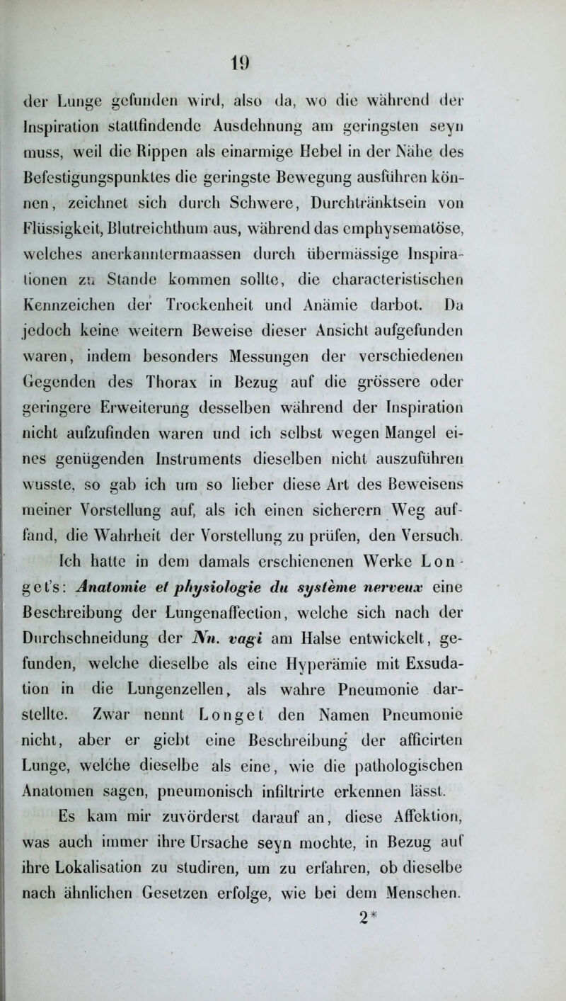 der Lunge gefunden wird, also da, wo die wahrend der Inspiration stattfindende Ausdehnung am geringsten seyn muss, weil die Rippen als einarmige Hebel in der Nähe des Befestigungspunktes die geringste Bewegung ausführen kön- nen, zeichnet sich durch Schwere, Durchtränktsein von Flüssigkeit, Blutreichthum aus, während das emphysematose, welches anerkanntermaassen durch übermässige Inspira- tionen zu Stande kommen sollte, die characteristischen Kennzeichen der Trockenheit und Anämie darbot. Da jedoch keine weitern Beweise dieser Ansicht aufgefunden waren, indem besonders Messungen der verschiedenen Gegenden des Thorax in Bezug auf die grössere oder geringere Erweiterung desselben während der Inspiration nicht aufzufinden waren und ich selbst wegen Mangel ei- nes genügenden Instruments dieselben nicht auszuführen wusste, so gab ich um so lieber diese Art des Beweisens meiner Vorstellung auf, als ich einen sicherem Weg auf- fand, die Wahrheit der Vorstellung zu prüfen, den Versuch. Ich hatte in dem damals erschienenen Werke Lon get’s: Anatomie et physiologie du Systeme nerveux eine Beschreibung der Lungenaffection, welche sich nach der Durchschneidung der Nn. vagi am Halse entwickelt, ge- funden, welche dieselbe als eine Hyperämie mit Exsuda- tion in die Lungenzellen, als wahre Pneumonie dar- stellte. Zwar nennt Longet den Namen Pneumonie nicht, aber er giebt eine Beschreibung der afficirten Lunge, welche dieselbe als eine, wie die pathologischen Anatomen sagen, pneumonisch infiltrirte erkennen lässt. Es kam mir zuvörderst darauf an, diese Affektion, was auch immer ihre Ursache seyn mochte, in Bezug auf ihre Lokalisation zu studiren, um zu erfahren, ob dieselbe nach ähnlichen Gesetzen erfolge, wie bei dem Menschen. 2*