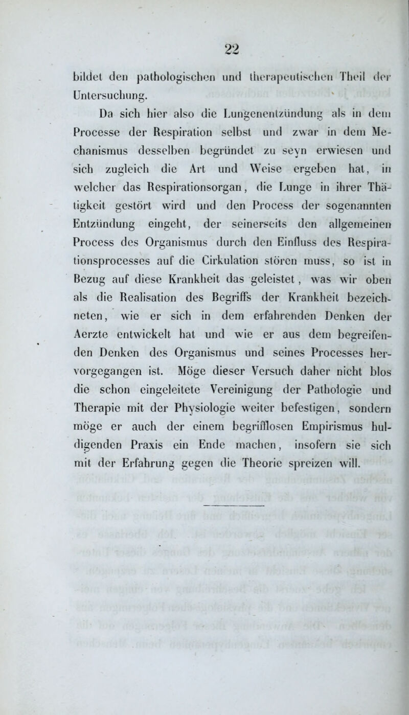 bildet den pathologischen und therapeutischen Thoil der Untersuchung. Da sich hier also die Lungenentzündung als in dem Processe der Respiration selbst und zwar in dem Me- chanismus desselben begründet zu sevn erwiesen und sich zugleich die Art und Weise ergeben hat, in welcher das Respirationsorgan, die Lunge in ihrer Thä- tigkeit gestört wird und den Process der sogenannten Entzündung eingeht, der seinerseits den allgemeinen Process des Organismus durch den Einfluss des Respira- tionsprocesses auf die Cirkulation stören muss, so ist in Bezug auf diese Krankheit das geleistet, was wir oben als die Realisation des Begriffs der Krankheit bezeich- neten, wie er sich in dem erfahrenden Denken der Aerzte entwickelt hat und wie er aus dem begreifen- den Denken des Organismus und seines Processes her- vorgegangen ist. Möge dieser Versuch daher nicht blos die schon eingeleitete Vereinigung der Pathologie und Therapie mit der Physiologie weiter befestigen, sondern möge er auch der einem begrifllosen Empirismus hul- digenden Praxis ein Ende machen, insofern sie sich mit der Erfahrung gegen die Theorie spreizen will.