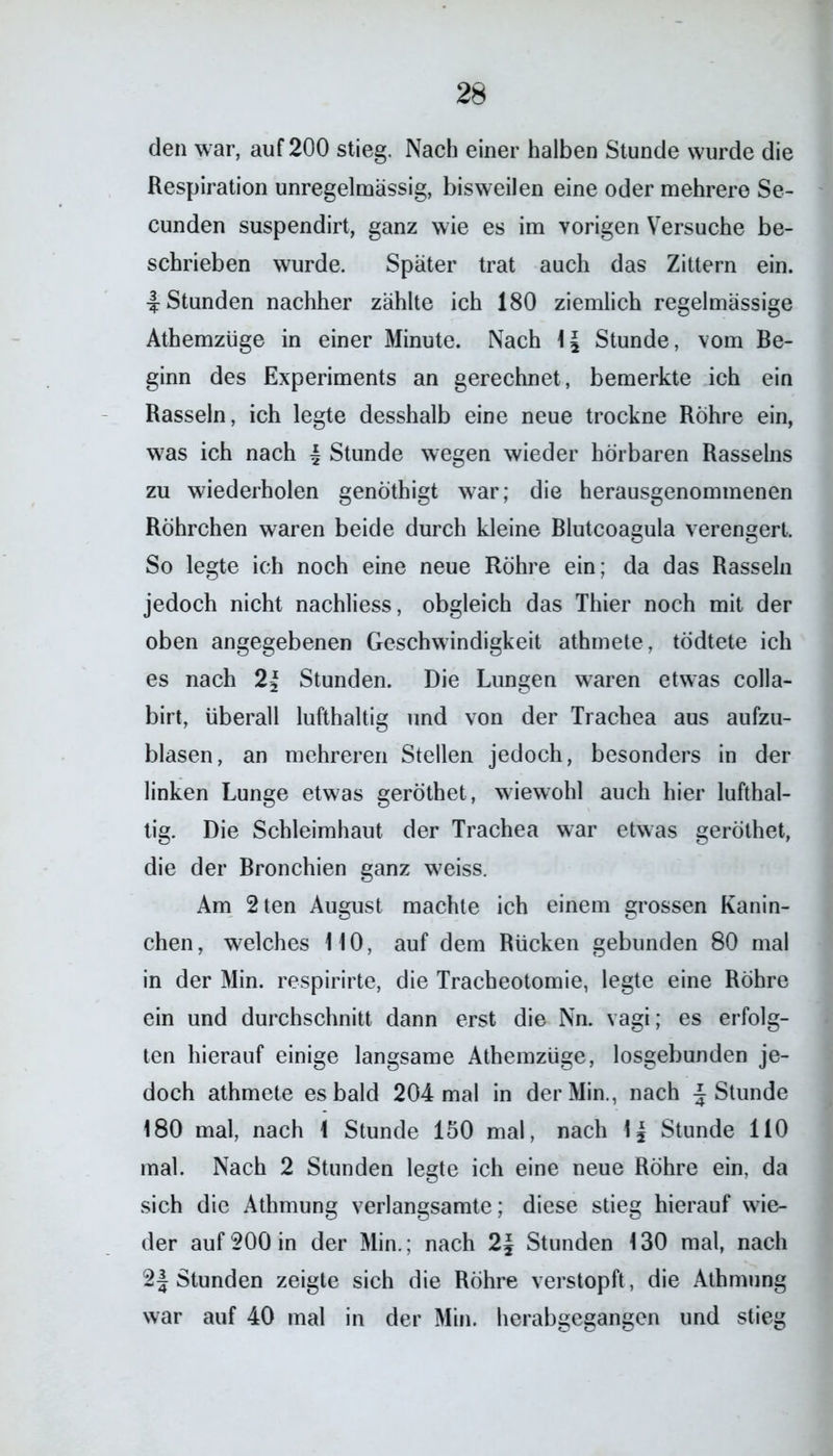den war, auf 200 stieg. Nach einer halben Stunde wurde die Respiration unregelmässig, bisweilen eine oder mehrere Se- cunden suspendirt, ganz wie es im vorigen Versuche be- schrieben wurde. Später trat auch das Zittern ein. 4 Stunden nachher zählte ich 180 ziemlich regelmässige Athemzüge in einer Minute. Nach 1J Stunde, vom Be- ginn des Experiments an gerechnet, bemerkte ich ein Rasseln, ich legte desshalb eine neue trockne Rohre ein, was ich nach 4 Stunde wegen wieder hörbaren Rasseins zu wiederholen genöthigt war; die herausgenommenen Röhrchen waren beide durch kleine Blutcoagula verengert. So legte ich noch eine neue Röhre ein; da das Rasseln jedoch nicht nachliess, obgleich das Thier noch mit der oben angegebenen Geschwindigkeit athmete, tödtete ich es nach 2{ Stunden. Die Lungen waren etwas colla- birt, überall lufthaltig und von der Trachea aus aufzu- blasen, an mehreren Stellen jedoch, besonders in der linken Lunge etwas geröthet, wiewohl auch hier lufthal- tig. Die Schleimhaut der Trachea war etwas geröthet, die der Bronchien ganz weiss. Am 2ten August machte ich einem grossen Kanin- chen, welches 110, auf dem Rücken gebunden 80 mal in der Min. respirirte, die Tracheotomie, legte eine Rohre ein und durchschnitt dann erst die Nn. vagi; es erfolg- ten hierauf einige langsame Athemzüge, losgebunden je- doch athmete es bald 204 mal in der Min., nach £ Stunde 180 mal, nach 1 Stunde 150 mal, nach lj Stunde 110 mal. Nach 2 Stunden legte ich eine neue Röhre ein, da sich die Athmung verlangsamte; diese stieg hierauf wie- der auf 200 in der Min.; nach 2\ Stunden 130 mal, nach 2| Stunden zeigte sich die Röhre verstopft, die Athmung war auf 40 mal in der Min. herabgegangen und stieg