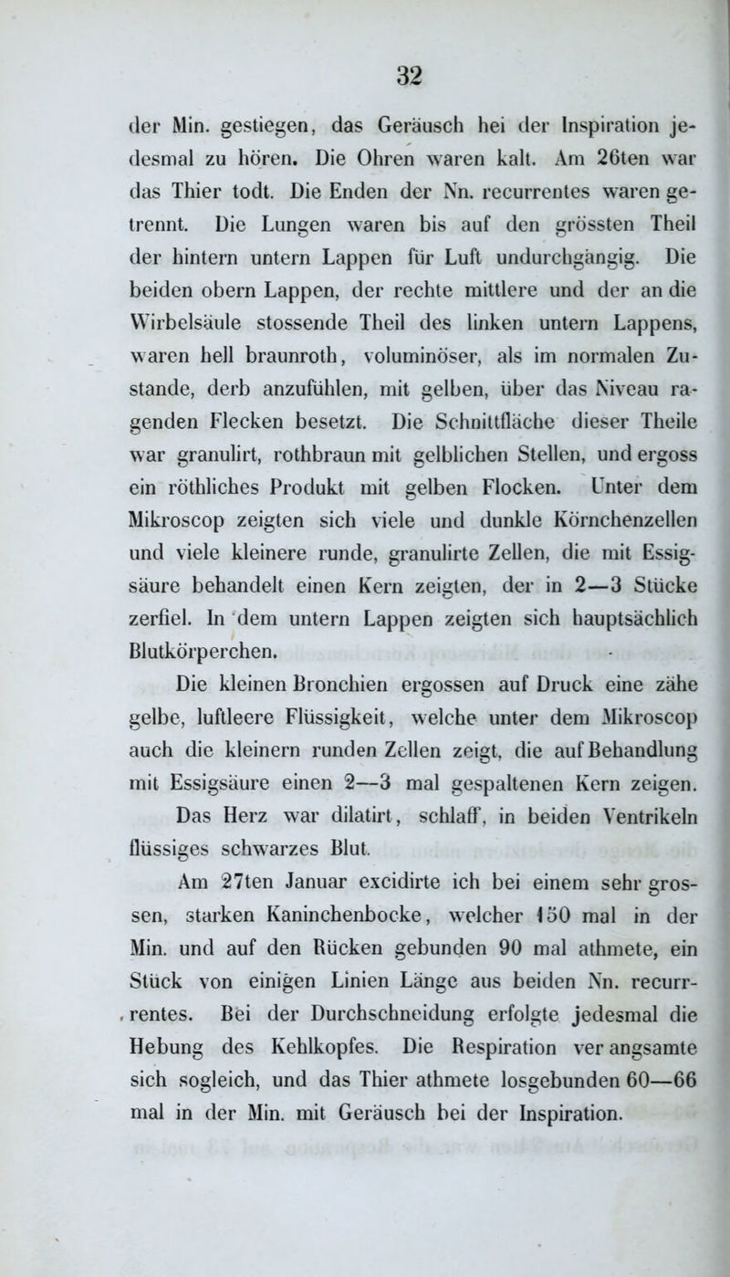 der Min. gestiegen, das Geräusch hei der Inspiration je- desmal zu hören. Die Ohren waren kalt. Am 26ten war das Thier todt. Die Enden der Nn. recurrentes waren ge- trennt. Die Lungen waren bis auf den grössten Theil der hintern untern Lappen für Luft undurchgängig. Die beiden obern Lappen, der rechte mittlere und der an die Wirbelsäule stossende Theil des linken untern Lappens, waren hell braunroth, voluminöser, als im normalen Zu- stande, derb anzufühlen, mit gelben, über das Niveau ra- genden Flecken besetzt. Die Schnittfläche dieser Theile war granulirt, rothbraun mit gelblichen Stellen, und ergoss ein röthliches Produkt mit gelben Flocken. Unter dem Mikroscop zeigten sich viele und dunkle Körnchenzellen und viele kleinere runde, granulirte Zellen, die mit Essig- säure behandelt einen Kern zeigten, der in 2—3 Stücke zerfiel. In dem untern Lappen zeigten sich hauptsächlich Blutkörperchen. Die kleinen Bronchien ergossen auf Druck eine zähe gelbe, luftleere Flüssigkeit, welche unter dem Mikroscop auch die kleinern runden Zellen zeigt, die auf Behandlung mit Essigsäure einen 2—3 mal gespaltenen Kern zeigen. Das Herz war dilatirt, schlaff, in beiden Ventrikeln flüssiges schwarzes Blut. Am 27ten Januar excidirte ich bei einem sehr gros- sen, starken Kaninchenbocke, welcher 150 mal in der Min. und auf den Rücken gebunden 90 mal athmete, ein Stück von einigen Linien Länge aus beiden Nn. recurr- . rentes. Bei der Durchschneidung erfolgte jedesmal die Hebung des Kehlkopfes. Die Respiration ver angsamte sich sogleich, und das Thier athmete losgebunden 60—66 mal in der Min. mit Geräusch bei der Inspiration.