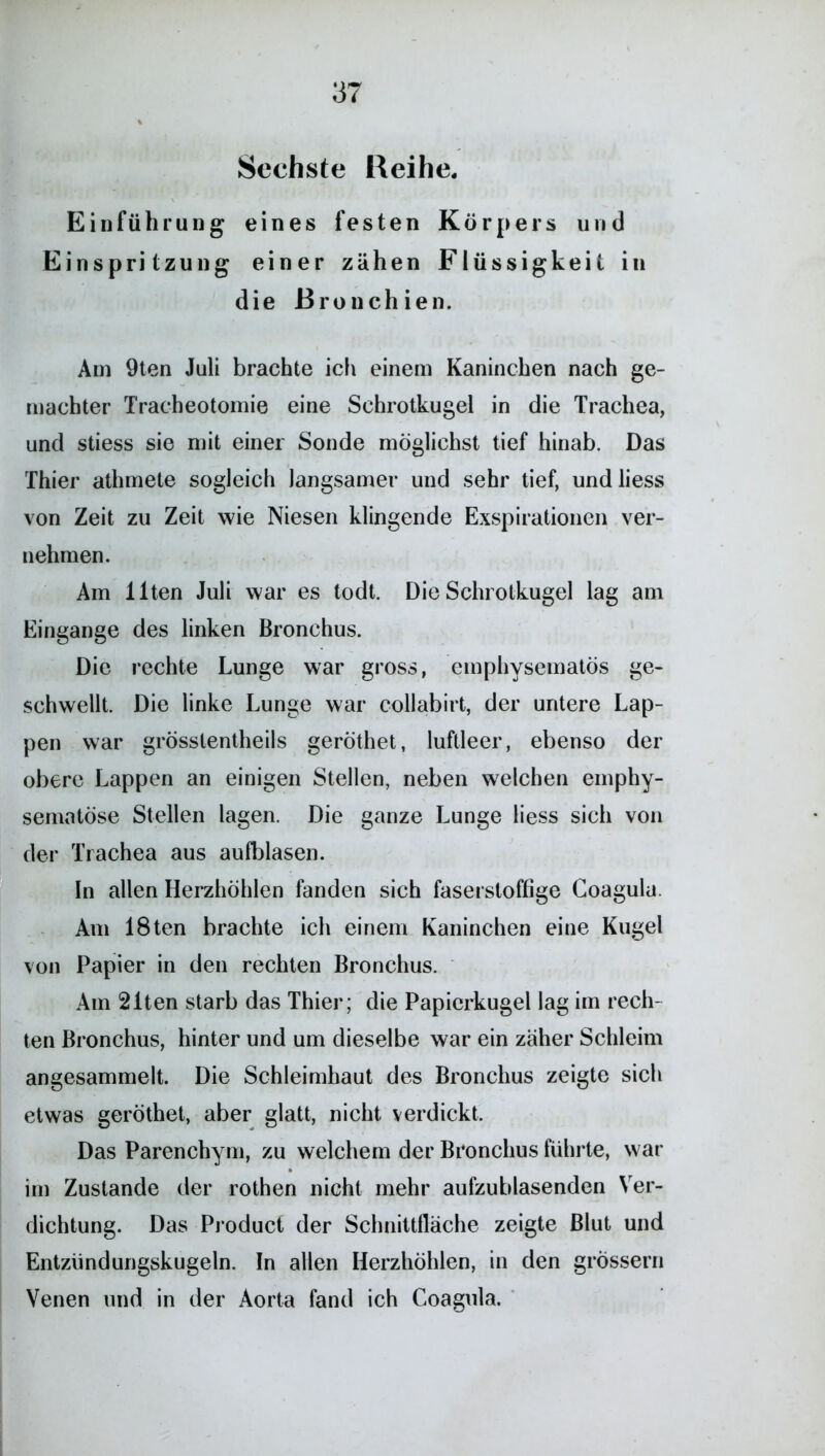 Sechste Reihe. Einführung eines festen Körpers und Einspritzung einer zähen Flüssigkeit in die Bronchien. Am 9ten Juli brachte ich einem Kaninchen nach ge- machter Tracheotomie eine Schrotkugel in die Trachea, und stiess sie mit einer Sonde möglichst tief hinab. Das Thier athmete sogleich langsamer und sehr tief, undliess von Zeit zu Zeit wie Niesen klingende Exspirationen ver- nehmen. Am Ilten Juli war es todt. Die Schrotkugel lag am Eingänge des linken Bronchus. Die rechte Lunge war gross, emphysematos ge- schwellt. Die linke Lunge war collabirt, der untere Lap- pen war grösslentheils geröthet, luftleer, ebenso der obere Lappen an einigen Stellen, neben welchen emphy- sematose Stellen lagen. Die ganze Lunge liess sich von der Trachea aus aufblasen. In allen Herzhöhlen fanden sich faserstoffige Goagula. Am löten brachte ich einem Kaninchen eine Kugel von Papier in den rechten Bronchus. Am 21ten starb das Thier; die Papierkugel lag im rech- ten Bronchus, hinter und um dieselbe war ein zäher Schleim angesammelt. Die Schleimhaut des Bronchus zeigte sich etwas geröthet, aber glatt, nicht verdickt. Das Parenchym, zu welchem der Bronchus führte, war im Zustande der rothen nicht mehr aufzublasenden Ver- dichtung. Das Product der Schnittfläche zeigte Blut und Entzündungskugeln. In allen Herzhöhlen, in den grossem Venen und in der Aorta fand ich Coagula.