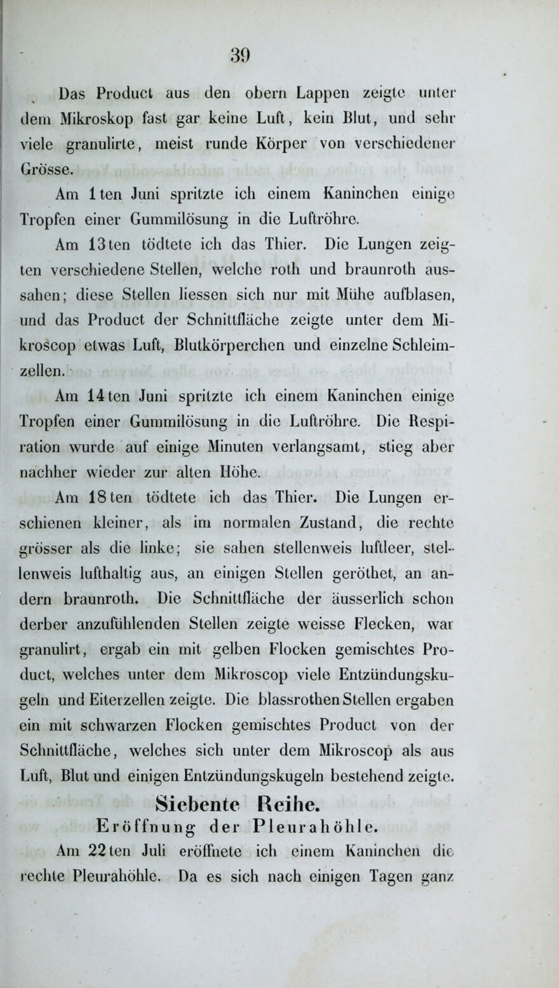 Das Product aus den obern Lappen zeigte unter dem Mikroskop fast gar keine Luft, kein Blut, und sehr viele granulirte, meist runde Körper von verschiedener Grösse. Am lten Juni spritzte ich einem Kaninchen einige Tropfen einer Gummilösung in die Luftröhre. Am 13ten tödtete ich das Thier. Die Lungen zeig- ten verschiedene Stellen, welche roth und braunroth aus- sahen; diese Stellen Hessen sich nur mit Mühe aufblasen, und das Product der Schnittfläche zeigte unter dem Mi- kroscop etwas Luft, Blutkörperchen und einzelne Schleim- zellen. Am 14ten Juni spritzte ich einem Kaninchen einige Tropfen einer Gummilösung in die Luftröhre. Die Respi- ration wurde auf einige Minuten verlangsamt, stieg aber nachher wieder zur alten Höhe. Am 18ten tödtete ich das Thier. Die Lungen er- schienen kleiner, als im normalen Zustand, die rechte grösser als die linke; sie sahen stellenweis luftleer, stel- lenweis lufthaltig aus, an einigen Stellen geröthet, an an- dern braunroth. Die Schnittfläche der äusserlich schon derber anzufühlenden Stellen zeigte weisse Flecken, war granulirt, ergab ein mit gelben Flocken gemischtes Pro- duct, welches unter dem Mikroscop viele Entzündungsku- geln und Eiterzellen zeigte. Die blassrothen Stellen ergaben ein mit schwarzen Flocken gemischtes Product von der Schnittfläche, welches sich unter dem Mikroscop als aus Luft, Blut und einigen Entzündungskugeln bestehend zeigte. Siebente Reihe. Eröffnung der Pleurahöhle. Am 22 ten Juli eröffnete ich einem Kaninchen die rechte Pleurahöhle. Da es sich nach einigen Tagen ganz