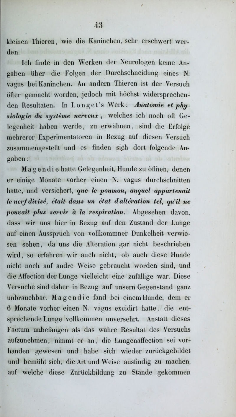 kleinen Thieren, wie die Kaninchen, sehr erschwert wer- den. Ich finde in den Werken der Neurologen keine An- gaben über die Folgen der Durchschneidung eines N. vagus bei Kaninchen. An andern Thieren ist der Versuch öfter gemacht worden, jedoch mit höchst widersprechen- den Resultaten. In Longet’s Werk: Anatomie et phy- siologie du Systeme nerveux, welches ich noch oft Ge- legenheit haben werde, zu erwähnen, sind die Erfolge mehrerer Experimentatoren in Bezug auf diesen Versuch zusammengestellt und es finden si.ch dort folgende An- gaben : M a g e n d i e hatte Gelegenheit, Hunde zu öffnen, denen er einige Monate vorher einen N. vagus durchschnitten hatte, und versichert, que le poumon, auquel appartenait Je nerj divise, etait dans un etat dalteralion tel, qu’il ne pouvait plus servir a Ja respiration. Abgesehen davon, dass wir uns hier in Bezug auf den Zustand der Lunge auf einen Ausspruch von vollkommner Dunkelheit verwie- sen sehen, da uns die Alteration gar nicht beschrieben wird, so erfahren wir auch nicht, ob auch diese Hunde nicht noch auf andre Weise gebraucht worden sind, und die Affection der Lunge vielleicht eine zufällige war. Diese Versuche sind daher in Bezug auf unsern Gegenstand ganz unbrauchbar. Magendie fand bei einem Hunde, dem er 6 Monate vorher einen N. vagus excidirt hatte, die ent- sprechende Lunge vollkommen unversehrt. Anstatt dieses Factum unbefangen als das wahre Resultat des Versuchs aufzunehmen, nimmt er an, die Lungenaffection sei vor- handen gewesen und habe sich wieder zurückgebildet und bemüht sich, die Art und Weise ausfindig zu machen, auf welche diese Zurückbildung zu Stande gekommen