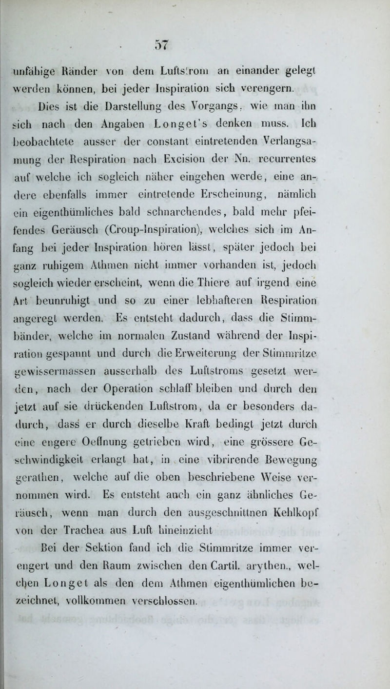 unfähige Ränder von dem Luftstrom an einander gelegt werden können, bei jeder Inspiration sich verengern. Dies ist die Darstellung des Vorgangs, wie man ihn sich nach den Angaben Longet’s denken muss. Ich beobachtete ausser der constant eintretenden Verlangsa- mung der Respiration nach Excision der Nn. recurrentes auf welche ich sogleich näher eingehen werde, eine an- dere ebenfalls immer eintretende Erscheinung, nämlich ein eigentümliches bald schnarchendes, bald mehr pfei- fendes Geräusch (Croup-Inspiration), welches sich im An- fang bei jeder Inspiration hören lässt, später jedoch bei ganz ruhigem Athmen nicht immer vorhanden ist, jedoch sogleich wieder erscheint, wenn die Thiere auf irgend eine Art beunruhigt und so zu einer lebhafteren Respiration angeregt werden. Es entsteht dadurch, dass die Stimm- bänder, welche im normalen Zustand während der Inspi- ration gespannt und durch die Erweiterung der Stimmritze gewissermassen ausserhalb des Luftstroms gesetzt wer- den , nach der Operation schlaff bleiben und durch den jetzt auf sie drückenden Luftstrom, da er besonders da- durch, dass er durch dieselbe Kraft bedingt jetzt durch eine engere Oeffnung getrieben wird, eine grössere Ge- schwindigkeit erlangt hat, in , eine vibrirende Bewegung eerathen, welche auf die oben beschriebene Weise ver- nominen wird. Es entsteht auch ein ganz ähnliches Ge- räusch , wenn man durch den ausgeschnittnen Kehlkopf von der Trachea aus Luft hineinzieht Bei der Sektion fand ich die Stimmritze immer ver- engert und den Raum zwischen den Cartil. arythen., wel- chen Longet als den dein Athmen eigenthümlichen be- zeichnet, vollkommen verschlossen.