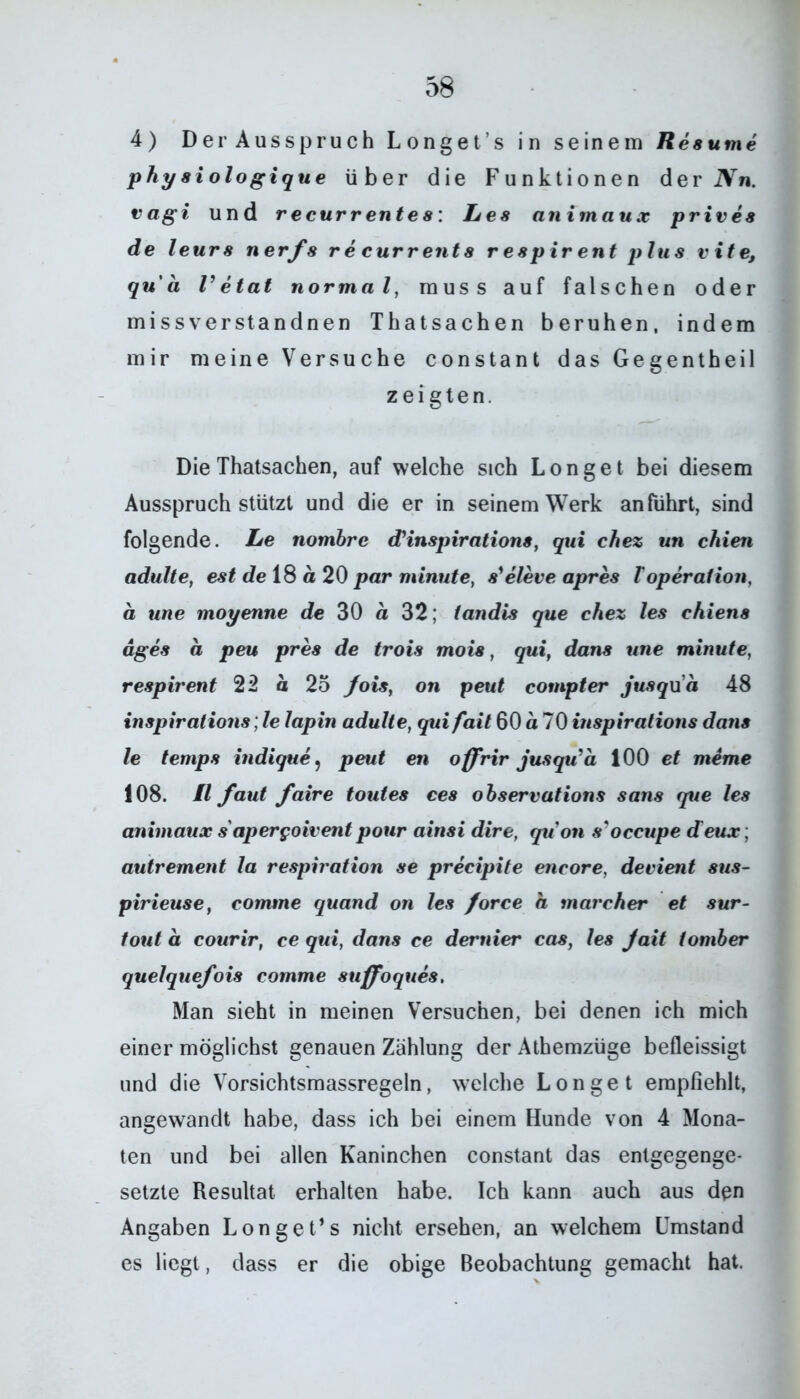 4) Der Ausspruch Longet’s in seinem Resume phy si ologique über die Funktionen der Nn. vagi und recurrentes: Les an im aux prives de leurs nerfs recurrents r e8pir ent plus vite, qu'ä Vetat normal, muss auf falschen oder missverstandnen Thatsachen beruhen, indem mir meine Versuche constant das Ge gentheil zeigten. Die Thatsachen, auf welche sich Longe t bei diesem Ausspruch stützt und die er in seinem Werk an führt, sind folgende. Le nombre cFinspirations, qui chez un chien adulte, est de 18 ä 20 par minute, s'eleveapres TOperation, a une moyenne de 30 ä 32; tandis que chez les chiens äges a peu pres de trois mois, qui, dans une minute, respirent 22 a 25 fois, on peut compter jusqua 48 inspirations; le lapin adulte, qui fait 60 a 70 inspirations dans le temps indique, peut en offrir jusqu'a 100 et meme 108. II faut faire toutes ces observations saus que les animaux s apergoivent pour ainsi dire, qiion s'occupe d eux; autrement la respiration se precipite encore, devient sus- pirieuse, comme quand on les force a marcher et sur- tout a courir, ce qui, dans ce dernier cas, les Jait tomber quelquefois comme suffoques. Man sieht in meinen Versuchen, bei denen ich mich einer möglichst genauen Zählung der Athemzüge befleissigt und die Vorsichtsmassregeln, welche Longe t empfiehlt, angewandt habe, dass ich bei einem Hunde von 4 Mona- ten und bei allen Kaninchen constant das entgegenge- setzte Resultat erhalten habe. Ich kann auch aus den Angaben Longet’s nicht ersehen, an welchem Umstand es liegt, dass er die obige Beobachtung gemacht hat.