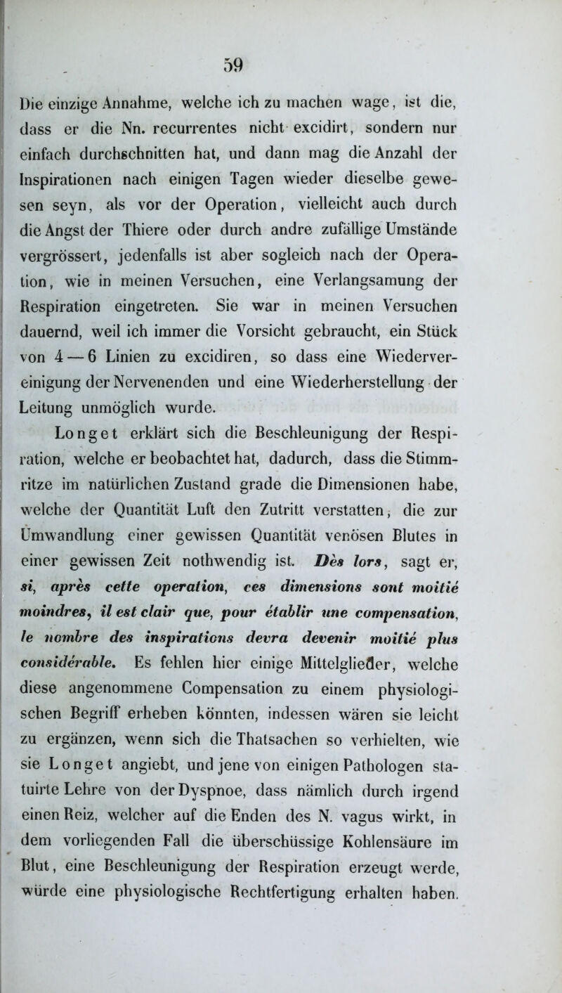 Die einzige Annahme, welche ich zu machen wage, ist die, dass er die Nn. recurrentes nicht excidirt, sondern nur einfach durchschnitten hat, und dann mag die Anzahl der Inspirationen nach einigen Tagen wieder dieselbe gewe- sen seyn, als vor der Operation, vielleicht auch durch die Angst der Thiere oder durch andre zufällige Umstände vergrössert, jedenfalls ist aber sogleich nach der Opera- tion, wie in meinen Versuchen, eine Verlangsamung der Respiration eingetreten. Sie war in meinen Versuchen dauernd, weil ich immer die Vorsicht gebraucht, ein Stück von 4 — 6 Linien zu excidiren, so dass eine Wiederver- einigung der Nervenenden und eine Wiederherstellung der Leitung unmöglich wurde. Longet erklärt sich die Beschleunigung der Respi- ration, welche er beobachtet hat, dadurch, dass die Stimm- ritze im natürlichen Zustand grade die Dimensionen habe, welche der Quantität Luft den Zutritt verstauen, die zur Umwandlung einer gewissen Quantität venösen Blutes in einer gewissen Zeit nothwendig ist. Des lors, sagt er, si, apres cette Operation, ces dimensions sont moitie moindres, il est clair que, pour etablir une compensation, 1e nomhre des inspirations devra devenir moitie plus considerable. Es fehlen hier einige Mittelglieder, welche diese angenommene Compensation zu einem physiologi- schen Begriff erheben könnten, indessen wären sie leicht zu ergänzen, wenn sich die Thatsachen so verhielten, wie sie Longet angiebt, und jene von einigen Pathologen sta- tuirte Lehre von der Dyspnoe, dass nämlich durch irgend einen Reiz, welcher auf die Enden des N. vagus wirkt, in dem vorliegenden Fall die überschüssige Kohlensäure im Blut, eine Beschleunigung der Respiration erzeugt werde, würde eine physiologische Rechtfertigung erhalten haben.