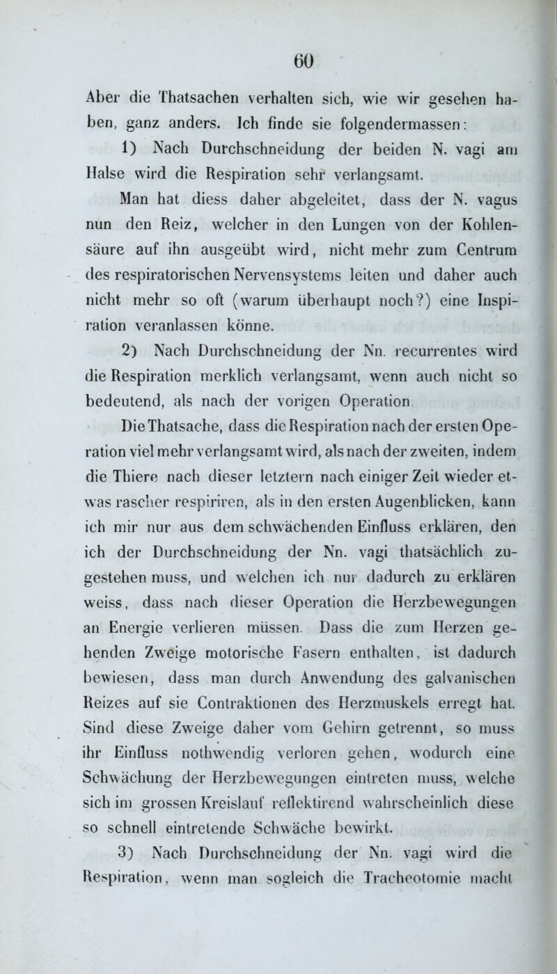 Aber die Thatsachen verhalten sich, wie wir gesehen ha- ben, ganz anders. Ich finde sie folgendermassen: 1) Nach Durchschneidung der beiden N. vagi am Halse wird die Respiration sehr verlangsamt. Man hat diess daher abgeleitet, dass der N. vagus nun den Reiz, welcher in den Lungen von der Kohlen- säure auf ihn ausgeübt wird, nicht mehr zum Centrum des respiratorischen Nervensystems leiten und daher auch nicht mehr so oft (warum überhaupt noch?) eine Inspi- ration veranlassen könne. 2) Nach Durchschneidung der Nn. recurrentes wird die Respiration merklich verlangsamt, wenn auch nicht so bedeutend, als nach der vorigen Operation DieThatsache, dass die Respiration nach der ersten Ope- ration viel mehr verlangsamt wird, als nach der zweiten, indem die Thiere nach dieser letztem nach einiger Zeit wieder et- was rascher respiriren, als in den ersten Augenblicken, kann ich mir nur aus dem schwächenden Einfluss erklären, den ich der Durchschneidung der Nn. vagi thatsächlich zu- gestehen muss, und welchen ich nur dadurch zu erklären weiss, dass nach dieser Operation die Herzbewegungen an Energie verlieren müssen. Dass die zum Herzen ge- henden Zweige motorische Fasern enthalten, ist dadurch bewiesen, dass man durch Anwendung des galvanischen Reizes auf sie Contraktionen des Herzmuskels erregt hat. Sind diese Zweige daher vom Gehirn getrennt, so muss ihr Einfluss nothwendig verloren gehen, wodurch eine Schwächung der Herzbewegungen eintreten muss, welche sich im grossen Kreislauf reflektirend wahrscheinlich diese so schnell eintretende Schwäche bewirkt. 3) Nach Durchschneidung der Nn. vagi wird die Respiration, wenn man sogleich die Tracheotomie macht