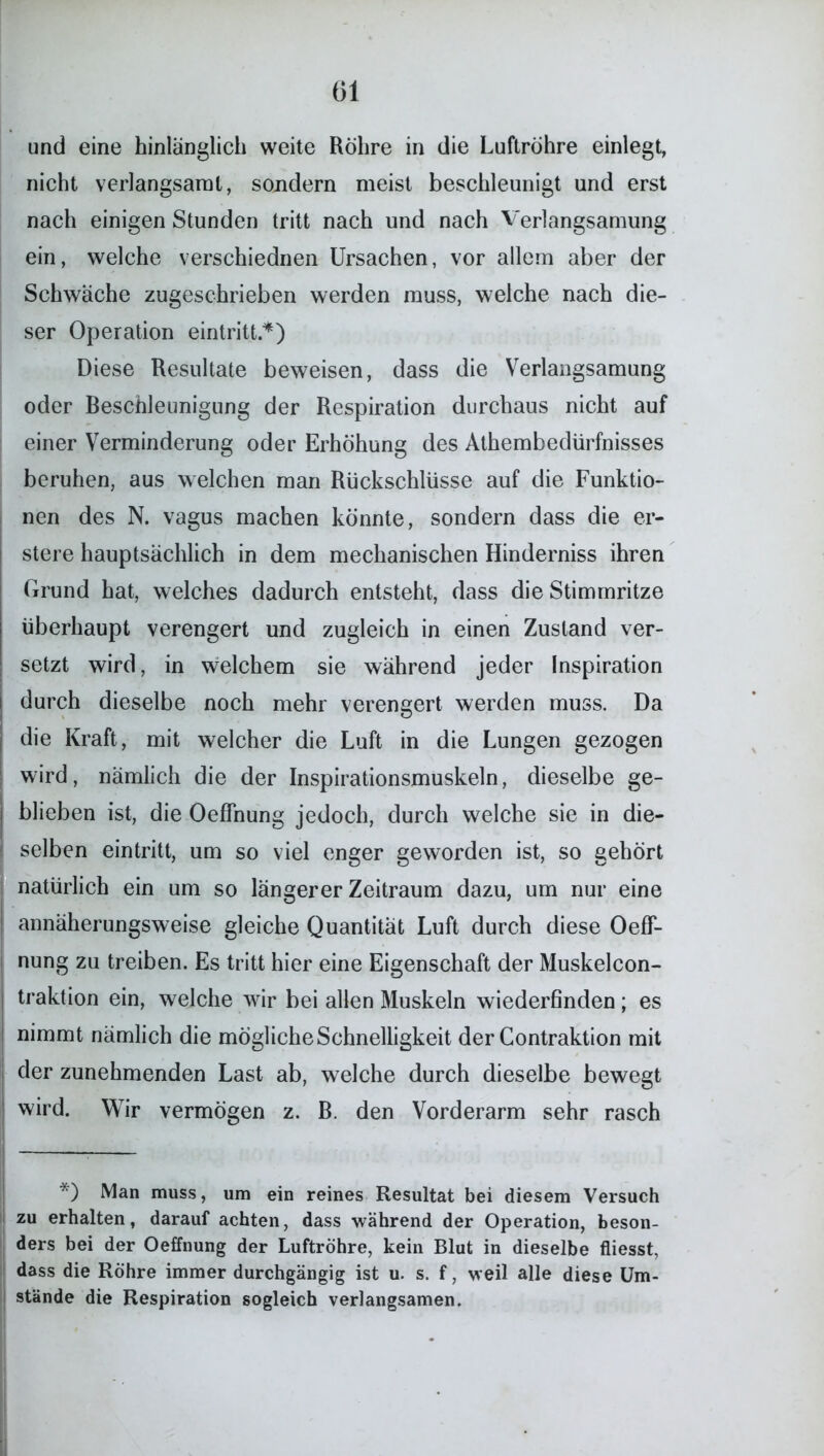 und eine hinlänglich weite Röhre in die Luftröhre einlegt, nicht verlangsamt, sondern meist beschleunigt und erst nach einigen Stunden tritt nach und nach Verlangsamung ein, welche verschiednen Ursachen, vor allem aber der Schwäche zugeschrieben werden muss, welche nach die- ser Operation eintritt.*) Diese Resultate beweisen, dass die Verlangsamung oder Beschleunigung der Respiration durchaus nicht auf einer Verminderung oder Erhöhung des Athembedürfnisses beruhen, aus welchen man Rückschlüsse auf die Funktio- nen des N. vagus machen könnte, sondern dass die er- stere hauptsächlich in dem mechanischen Hinderniss ihren Grund hat, welches dadurch entsteht, dass die Stimmritze überhaupt verengert und zugleich in einen Zustand ver- setzt wird, in welchem sie während jeder Inspiration durch dieselbe noch mehr verengert werden muss. Da die Kraft, mit welcher die Luft in die Lungen gezogen wird, nämlich die der Inspirationsmuskeln, dieselbe ge- blieben ist, die OefFnung jedoch, durch welche sie in die- selben eintritt, um so viel enger geworden ist, so gehört natürlich ein um so längerer Zeitraum dazu, um nur eine annäherungsweise gleiche Quantität Luft durch diese OefF- nung zu treiben. Es tritt hier eine Eigenschaft der Muskelcon- traktion ein, welche wir bei allen Muskeln wiederfinden; es nimmt nämlich die mögliche Schnelligkeit der Contraktion mit der zunehmenden Last ab, welche durch dieselbe bewegt wird. Wir vermögen z. B. den Vorderarm sehr rasch *) Man muss, um ein reines Resultat bei diesem Versuch zu erhalten, darauf achten, dass während der Operation, beson- ders bei der Oeffnung der Luftröhre, kein Blut in dieselbe fliesst, dass die Röhre immer durchgängig ist u. s. f, weil alle diese Um- stände die Respiration sogleich verlangsamen.