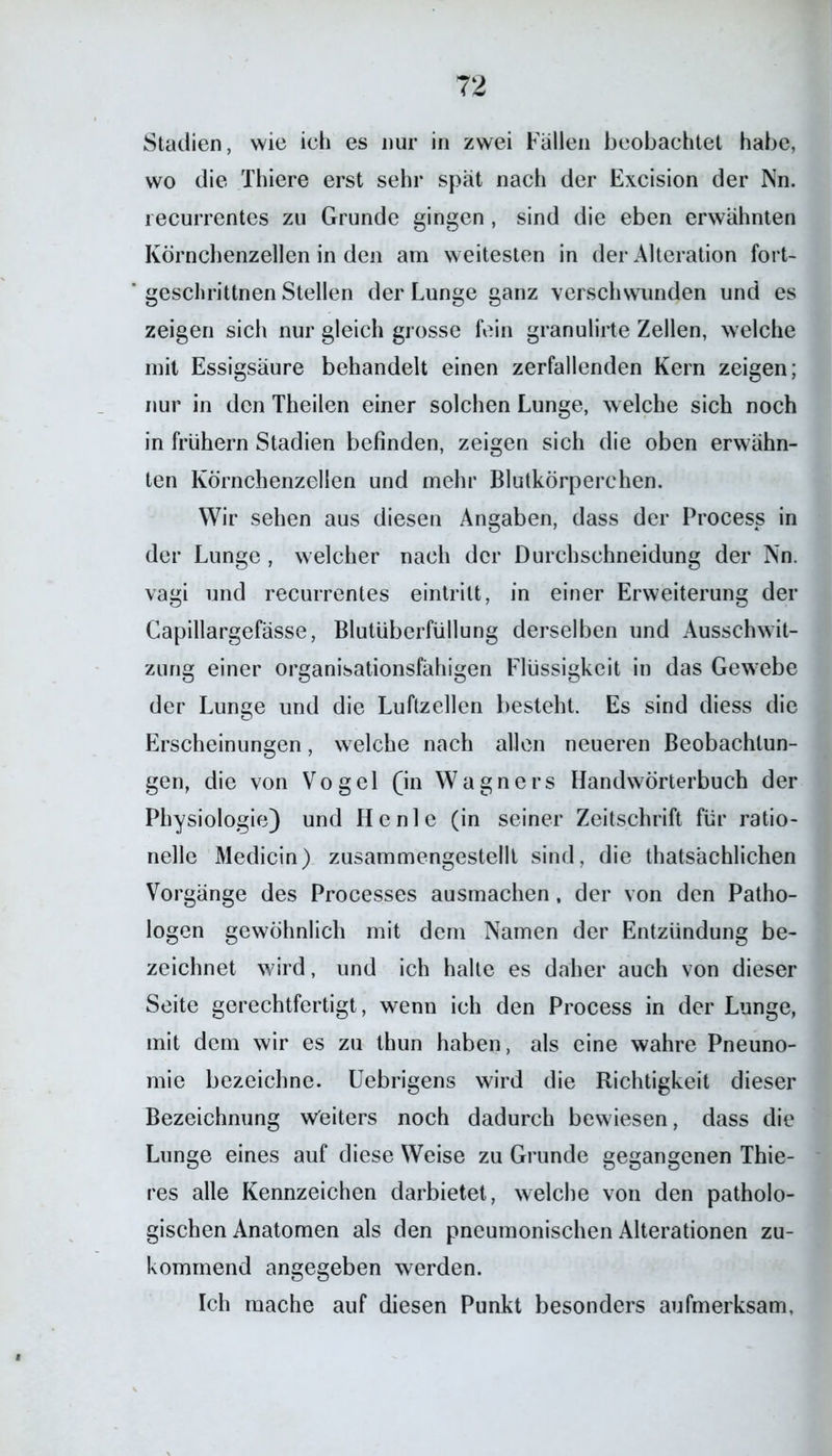 Stadien, wie ich es nur in zwei Fällen beobachtet habe, wo die Thiere erst sehr spät nach der Excision der Nn. recurrentes zu Grunde gingen , sind die eben erwähnten Körnchenzellen in den am weitesten in der Alteration fort- geschrittnen Stellen der Lunge ganz verschwunden und es zeigen sich nur gleich grosse fein granulirte Zellen, welche mit Essigsäure behandelt einen zerfallenden Kern zeigen; nur in den Theilen einer solchen Lunge, welche sich noch in frühem Stadien befinden, zeigen sich die oben erwähn- ten Körnchenzellen und mehr Blutkörperchen. Wir sehen aus diesen Angaben, dass der Process in der Lunge , welcher nach der Durchschneidung der Nn. vagi und recurrentes eintrilt, in einer Erweiterung der Capillargefässe, Blutüberfüllung derselben und Ausschwit- zung einer organisationsfähigen Flüssigkeit in das Gewrebe der Lunge und die Luftzellen besteht. Es sind diess die Erscheinungen, welche nach allen neueren Beobachtun- gen, die von Vogel (in Wagners Handwörterbuch der Physiologie) und He nie (in seiner Zeitschrift für ratio- nelle Medicin) zusammengestellt sind, die thatsächlichen Vorgänge des Processes ausmachen, der von den Patho- logen gewöhnlich mit dem Namen der Entzündung be- zeichnet w7ird, und ich halte es daher auch von dieser Seite gerechtfertigt, wenn ich den Process in der Lunge, mit dem wir es zu thun haben, als eine wahre Pneuno- mie bezeichne. Uebrigens wird die Richtigkeit dieser Bezeichnung weiters noch dadurch bewiesen, dass die Lunge eines auf diese Weise zu Grunde gegangenen Thie- res alle Kennzeichen darbietet, welche von den patholo- gischen Anatomen als den pneumonischen Alterationen zu- kommend angegeben werden. Ich mache auf diesen Punkt besonders aufmerksam,