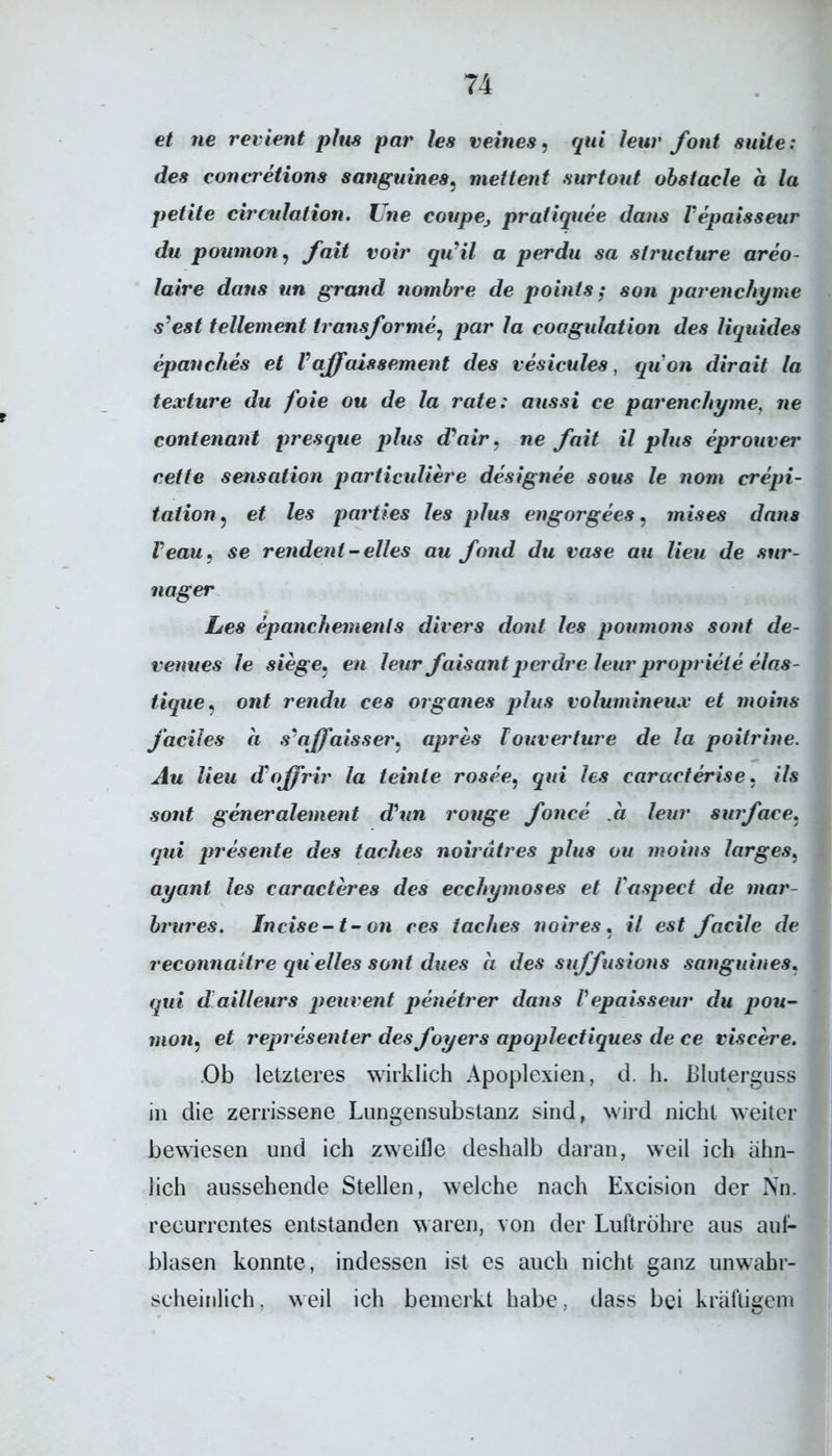 et ne revient plus par les veines, qui leur font suite: des concretions sanguines5 mettent surtout obstacle a la petite circulation. Vne coupe, pratiquee dcius l'epaisseur du poumon, faxt voir quHl a perdu sa structure areo- laire dans un grand nombre de points; son parenchyme s’est tellement transforme, par la coagulation des liquides epanches et V ajfaissement des vesicules, quon dirait la texture du foie ou de la rate: aussi ce parenchyme, ne contenant presque plus d'air, ne faxt il plus eprouver cette Sensation particuliere designee sous le nom crepi- tation, et les parties les plus cngorgees, mises dans Veau, se rendent’- eiles au fand du vase au lieu de sur- nager Les epanchements divers dont les poumons sont de- renues le siege. en leur faisant pcrdre leur propriele elas- tique, ont rendu ces Organes plus volumineux et moins j’aciies a s'affaisser, apres Iouverture de la poitrine. Au lieu d'ojffrir la teinle rosee. qui les caracterise. ils sont generalement d\in rouge fonce .a leur suiface, qui presente des taehes noirätres plus ou moins larges, ayant les caracteres des ecchymoses et Vaspect de mar- brures. Incise-t-on ces taehes noires. il est facile de reconnaitre qu eiles sont dues a des suffusions sanguines. qui d ailleurs peuvent penetrer dans Vepaisseur du pou- moni, et representer des foyers apoplectiques de ce viscere. Ob letzteres wirklich Apoplexien, d. h. Bluterguss in die zerrissene Lungensubstanz sind, wird nicht weiter bewiesen und ich zweifle deshalb daran, weil ich ähn- lich aussehende Stellen, welche nach Excision der Nn. recurrentes entstanden waren, von der Luftröhre aus auf- blasen konnte, indessen ist es auch nicht ganz unwahr- scheinlich. weil ich bemerkt habe, dass bei kräftigem