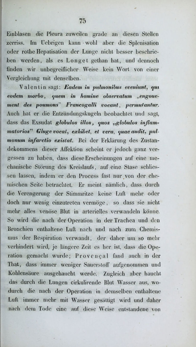 Einblasen die Pleura zuweilen grade an diesen Stellen zerriss. Fm Uebrigen kann wohl aber die Splenisation oder rothe Hepatisation der Lunge nicht besser beschrie- ben werden, als es Longet gethan hat, und dennoch finden wir unbegreiflicher Weise kein Wort von einer Vergleichung mit denselben. Valentin sagt: Eadem in pulmonibus eveniunt. qui eodem morbo, quem in homine observatum „engoue- ment des poumons” Francogalli vocant, permutantur. Auch hat er die Entzündungskugeln beobachtet und sagt, dass das Exsudat globulos illos, quos globulos inflam- matorios” Gluge vocai, exhibet, et vera, quae audit, pul- monum infarctio existat. Bei der Erklärung des Zustan- dekommens dieser AfFektion scheint er jedoch ganz ver- gessen zu haben, dass diese Erscheinungen auf eine me- chanische Störung des Kreislaufs, auf eine Stase schlos- sen lassen, indem er den Process fast nur von der che- mischen Seite betrachtet. Er meint nämlich, dass durch die Verengerung der Stimmritze keine Luft mehr oder doch nur wenig; einzutreten vermöge. so dass sie nicht mehr alles venöse Blut in arterielles verwandeln könne. So wird die nach der Operation in der Trachea und den Bronchien enthaltene Luft nach und nach zum Chemis- mus der Respiration verwandt, der daher um so mehr verhindert wird, je längere Zeit es her ist, dass die Ope- ration gemacht wurde; Provengal fand auch in der That, dass immer weniger Sauerstoff aufgenommen und Kohlensäure ausgehaucht werde. Zugleich aber haucht das durch die Lungen cirkulirende Blut Wasser aus, wo- durch die nach der Operation in demselben enthaltene Luft immer mehr mit Wasser gesättigt wird und daher nach dem Tode eine auf diese Weise entstandene von