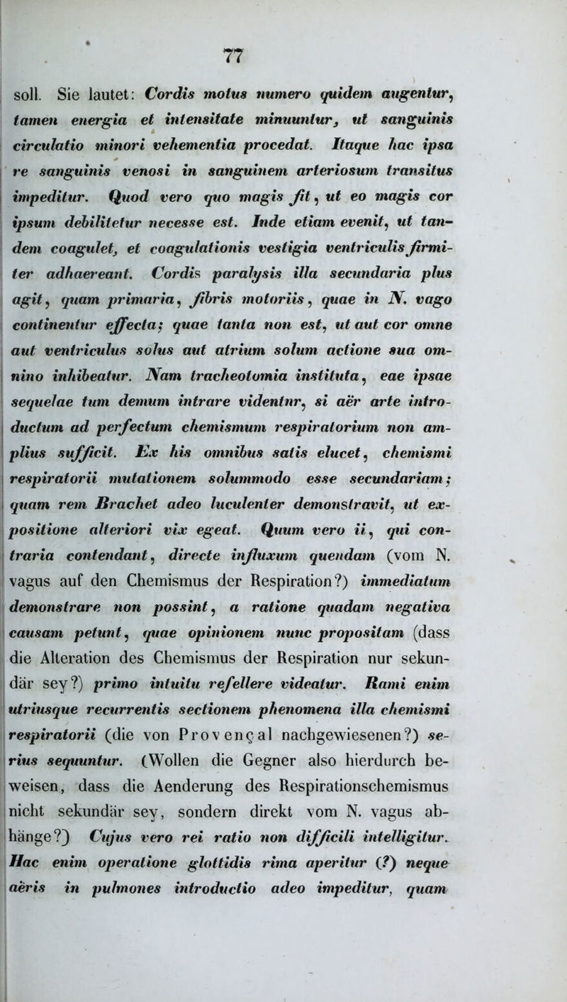 soll. Sie lautet: Cordts molus numero quidem augentur? tarnen energia et intensitate minuuntur, ul sanguinis circulatio minori vehementia procedat. Itaque hac ipsa re sanguinis venosi in sanguinem arteriosum transitus impeditur. Quod vero quo magis Jit, ut eo magis cor ipsum debilitetur necesse est. Jude etiam evenit9 ut tan- dem coaguletj et coagulationis vestigia ventriculisfirmi- ter adhaereant. Cor dis paralysis illa secundaria plus agitj quam primaria, ßbris motoriis, quae in N. vago continentur effecta; quae tanta non est, ut aut cor omne aut ventriculus solus aut atrium solum actione sua om- nino inhibeatur. Nam tracheotomia instituta, eae ipsae sequelae tum demum intrare videntnr? si aer arte intro- ductum ad perfectum chemismum respiratorium non am- plius sufßcit. Ex his omnibus satis elucet, chemismi respiratorii mutationem solummodo esse secundariam; quam rem Brächet adeo luculenter demonstravit. ut ex- positione alteriori vix egeat. Quum vero ii, qui con- trario contendant, directe inßuxum quendam (vom N. vagus auf den Chemismus der Respiration?) immediatum demonstrare non possint, a ratione quadam negativa causam petunt? quae opinionem nunc propositam (dass die Alteration des Chemismus der Respiration nur sekun- där sey?) primo intuitu refellere videatur. Rami enim utriusque recurrentis sectionem phenomena illa chemismi respiratorii (die von Provengal nachgewiesenen?) se- rius sequuntur. (Wollen die Gegner also hierdurch be- weisen, dass die Aenderung des Respirationschemismus nicht sekundär sey, sondern direkt vom N. vagus ab- hänge?) Cujus vero rei ratio non difßcili intelligitur. Hac enim operatione glottidis rima aperitur (?) neque aeris in pulmones introductio adeo impeditur, quam