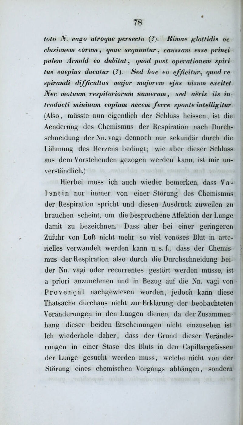 toto N. vngo utroque persecto (?). Rtmae glottidis oc clusionem eorum , quae sequunlur, caussam esse princi- palem Arnold eo dubitat, pos£ operntionem Spiri- tus saepius ducatur (,?). Sed Äoc eo efficitur, yworf re- 8pirandi difficultas major majorcm ejus nisum excitet. iVec motuurn respitoriorum numerum3 sed aeris iis in- troducti mininam copiam necem ferre sponte intelligilur. (Also, müsste nun eigentlich der Schluss heissen, ist die Aenderung des Chemismus der Respiration nach Durch- schneidung der Nn. vagi dennoch nur sekundär durch die Lähmung des Herzens bedingt; wie aber dieser Schluss aus dem Vorstehenden gezogen werden kann, ist mir un- verständlich.) Hierbei muss ich auch wieder bemerken, dass Va- lentin nur immer von einer Störung des Chemismus der Respiration spricht und diesen Ausdruck zuweilen zu brauchen scheint, um die besprochene Affektion der Lunge damit zu bezeichnen. Dass aber bei einer geringeren Zufuhr von Luft nicht mehr so viel venöses Blut in arte- rielles verwandelt werden kann u. s. f., dass der Chemis- mus der Respiration also durch die Durchschneidung bei- der Nn. vagi oder recurrentes gestört werden müsse, ist a priori anzunehmen und in Bezug auf die Nn. vagi von Proven^al nachgewiesen worden, jedoch kann diese Thatsache durchaus nicht zur Erklärung der beobachteten Veränderungen in den Lungen dienen, da der Zusammen- hang dieser beiden Erscheinungen nicht einzusehen ist. Ich wiederhole daher, dass der Grund dieser Verände- rungen in einer Stase des Bluts in den Capillargefässen der Lunge gesucht werden muss, welche nicht von der Störung eines chemischen Vorgangs abhängen, sondern