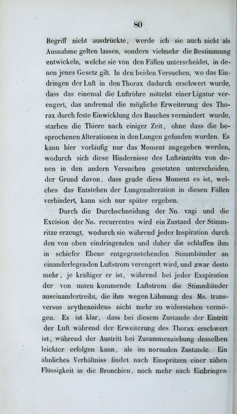 Begriff nicht ausdrückte, werde ich sie auch nicht als Ausnahme gelten lassen, sondern vielmehr die Bestimmung entwickeln, welche sie von den Fällen unterscheidet, in de- nen jenes Gesetz gilt. In den beiden Versuchen, wo das Ein- dringen der Luft in den Thorax dadurch erschwert wurde, dass das einemal die Luftröhre mittelst einer Ligatur ver- engert, das andremal die mögliche Erweiterung des Tho- rax durch feste Einwicklung des Bauches vermindert wurde, starben die Thiere nach einiger Zeit, ohne dass die be- sprochenen Alterationen in den Lungen gefunden wurden. Es kann hier vorläufig nur das Moment angegeben werden, wodurch sich diese Hindernisse des Lufteintritts von de- nen in den andern Versuchen gesetzten unterscheiden, der Grund davon, dass grade diess Moment es ist, wel- ches das Entstehen der Lungenalteration in diesen Fällen verhindert, kann sich nur später ergeben. Durch die Durchschneidung der Nn. vagi und die Excision der Nn. recurrentes wird ein Zustand der Stimm- ritze erzeugt, wodurch sie während jeder Inspiration durch den von oben eindringenden und daher die schlaffen ihm in schiefer Ebene entgegenstehenden Stimmbänder an einanderlegenden Luftstrom verengert wird, und zwar desto mehr, je kräftiger er ist, während bei jeder Exspiration der von unten kommende Luftstrom die Stimmbänder auseinandertreibt, die ihm wegen Lähmung des Ms. trans- versus arythenoideus nicht mehr zu widerstehen vermö- gen. Es ist klar, dass bei diesem Zustande der Eintritt der Luft während der Erweiterung des Thorax erschwert ist, während der Austritt bei Zusammenziehung desselben leichter erfolgen kann, als im normalen Zustande. Ein ähnliches Verhältnis findet nach Einspritzen einer zähen Flüssigkeit in die Bronchien, noch mehr nach Einbringen