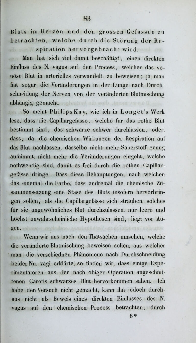 Bluts im Herzen und den grossen Gefässen zu betrachten, welche durch die Störung der Re- spiration hervorgebracht wird. Man hat sich viel damit beschäftigt, einen direkten Einfluss des N. vagus auf den Process, welcher das ve- nöse Blut in arterielles verwandelt, zu beweisen; ja man hat sogar die Veränderungen in der Lunge nach Durch- schneidung der Nerven von der veränderten Blutmischung abhängig gemacht. So meint Philips Kay, wie ich in Longet’s Werk lese, dass die Capillargefasse, welche für das rothe Blut bestimmt sind, das schwarze schwer durchlassen, oder, dass, da die chemischen Wirkungen der Respiration auf das Blut nachlassen, dasselbe nicht mehr Sauerstoff genug aufnimmt, nicht mehr die Veränderungen eingeht, welche nothwendig sind, damit es frei durch die rothen Capillar- gefässe dringe. Dass diese Behauptungen, nach welchen das einemal die Farbe, dass andremal die chemische Zu- sammensetzung eine Stase des Bluts insofern hervorbrin- gen sollen, als die Capillargefasse sich sträuben, solches für sie ungewöhnliches Blut durchzulassen, nur leere und höchst unwahrscheinliche Hypothesen sind, liegt vor Au- gen. Wenn wir uns nach den Thatsachen umsehen, welche die veränderte Blutmischung beweisen sollen, aus welcher man die verschiednen Phänomene nach Durchschneidung beider Nn. vagi erklärte, so finden wir, dass einige Expe- rimentatoren aus der nach obiger Operation angeschnit- tenen Carotis schwarzes Blut hervorkommen sahen. Ich habe den Versuch nicht gemacht, kann ihn jedoch durch- aus nicht als Beweis eines direkten Einflusses des N. vagus auf den chemischen Process betrachten, durch 6*