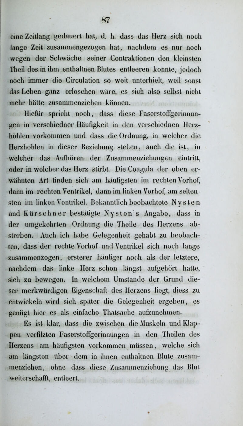 eine Zeitlang gedauert hat, d. h. dass das Herz sich noch lange Zeit zusammengezogen hat, nachdem es nur noch wegen der Schwäche seiner Contraktionen den kleinsten Theil des in ihm enthaltnen Blutes entleeren konnte, jedoch noch immer die Circulation so weit unterhielt, weil sonst das Leben ganz erloschen wäre, es sich also selbst nicht mehr hätte zusammenziehen können. Hiefür spricht noch, dass diese Faserstoffgerinnun- gen in verschiedner Häufigkeit in den verschiednen Herz- höhlen Vorkommen und dass die Ordnung, in welcher die Herzhöhlen in dieser Beziehung stehen, auch die ist, in welcher das Aufhören der Zusammenziehungen eintritt, oder in welcher das Herz stirbt. Die Coagula der oben er- wähnten Art finden sich am häufigsten im rechten Vorhof, dann im rechten Ventrikel, dann im linken Vorhof, am selten- sten im linken Ventrikel. Bekanntlich beobachtete Nysten und Kürschner bestätigte Nysten’s Angabe, dass in der umgekehrten Ordnung die Theile des Herzens ab- sterben. Auch ich habe Gelegenheit gehabt zu beobach- ten, dass der rechte Vorhof und Ventrikel sich noch lange zusammenzogen, ersterer häufiger noch als der letztere, nachdem das linke Herz schon längst aufgehört hatte, sich zu bewegen. In welchem Umstande der Grund die- ser merkwürdigen Eigenschaft des Herzens liegt, diess zu entwickeln wird sich später die Gelegenheit ergeben, es genügt hier es als einfache Thatsache aufzunehmen. Es ist klar, dass die zwischen die Muskeln und Klap- pen verfilzten Faserstoffgerinnungen in den Theilen des Herzens am häufigsten Vorkommen müssen, welche sich am längsten über dem in ihnen enthaltnen Blute zusam- menziehen, ohne dass diese Zusammenziehung das Blut weiterschafft, entleert.