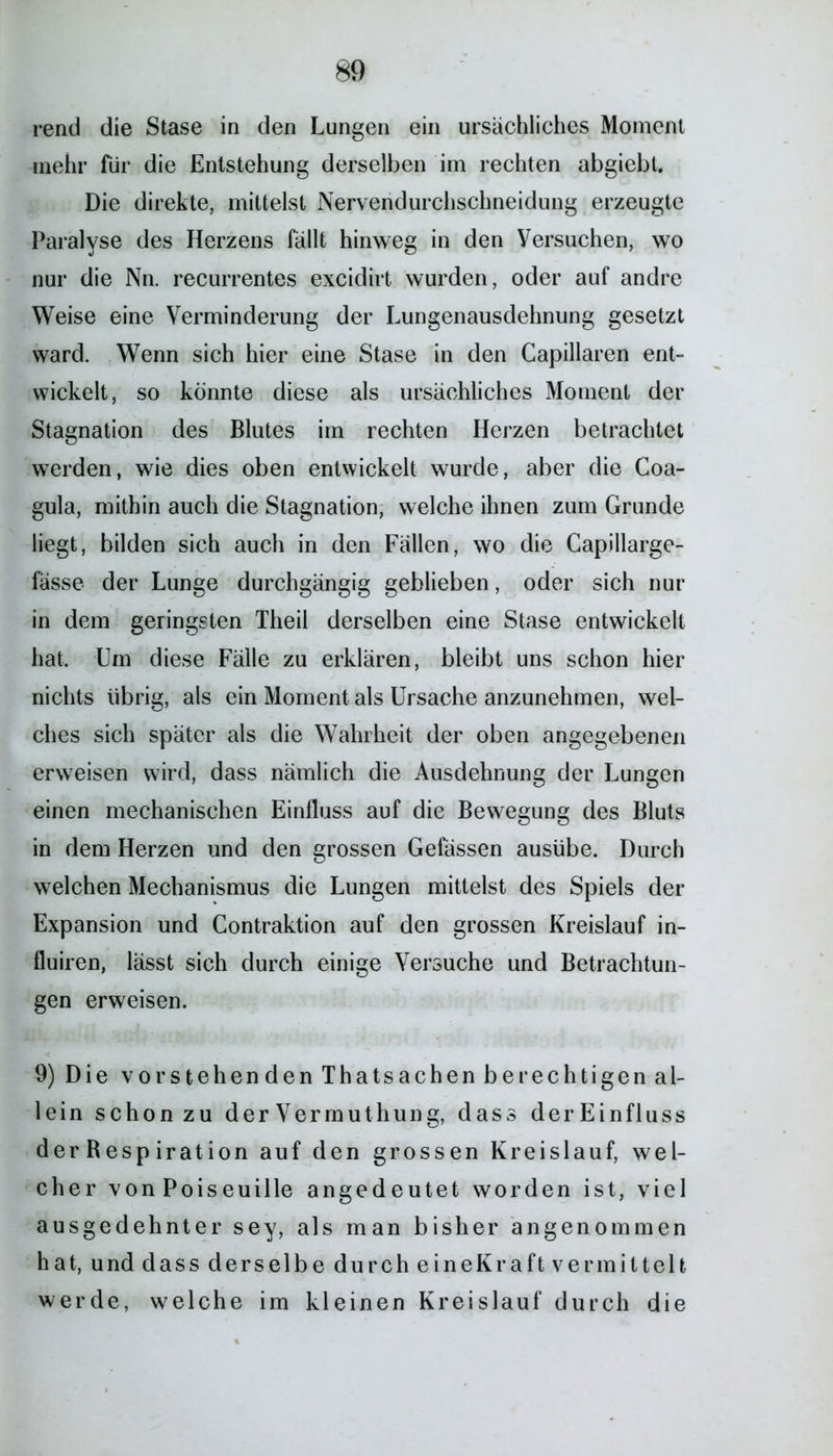 rend die Stase in den Lungen ein ursächliches Moment mehr für die Entstehung derselben im rechten abgiebt. Die direkte, mittelst Nervendurchschneidung erzeugte Paralyse des Herzens fällt hinweg in den Versuchen, wo nur die Nn. recurrentes excidirt wurden, oder auf andre Weise eine Verminderung der Lungenausdehnung gesetzt ward. Wenn sich hier eine Stase in den Capillaren ent- wickelt, so könnte diese als ursächliches Moment der Stagnation des Blutes im rechten Herzen betrachtet werden, wie dies oben entwickelt wurde, aber die Coa- gula, mithin auch die Stagnation, welche ihnen zum Grunde liegt, bilden sich auch in den Fällen, wo die Capillarge- fässe der Lunge durchgängig geblieben, oder sich nur in dem geringsten Theil derselben eine Stase entwickelt hat. Um diese Fälle zu erklären, bleibt uns schon hier nichts übrig, als ein Moment als Ursache anzunehmen, wel- ches sich später als die Wahrheit der oben angegebenen erweisen wird, dass nämlich die Ausdehnung der Lungen einen mechanischen Einfluss auf die Bewegung des Bluts in dem Herzen und den grossen Gefässen ausübe. Durch welchen Mechanismus die Lungen mittelst des Spiels der Expansion und Contraktion auf den grossen Kreislauf in- fluiren, lässt sich durch einige Versuche und Betrachtun- gen erweisen. 9) Die vorstehenden Thatsachen berechtigen al- lein schon zu der Vermuthung, dass derEinfluss der Resp iration auf den grossen Kreislauf, wel- cher von Poiseuille angedeutet worden ist, viel ausgedehnter sey, als man bisher angenommen hat, und dass derselbe durch eineKraft vermittelt werde, welche im kleinen Kreislauf durch die