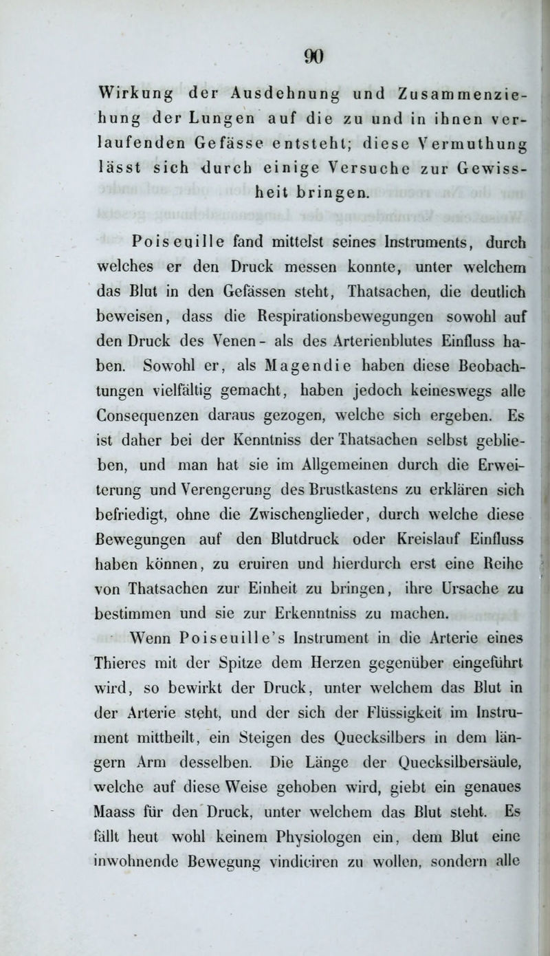 Wirkung der Ausdehnung und Zusammenzie- hung der Lungen auf die zu und in ihnen ver- laufenden Gefässe entsteht; diese Vermuthung lässt sich durch einige Versuche zur Gewiss- heit bringen. Poiseuille fand mittelst seines Instruments, durch welches er den Druck messen konnte, unter welchem das Blut in den Gefässen steht, Thatsachen, die deutlich beweisen, dass die Respirationsbewegungen sowohl auf den Druck des Venen - als des Arterienblutes Einfluss ha- ben. Sowohl er, als Magendie haben diese Beobach- tungen vielfältig gemacht, haben jedoch keineswegs alle Consequenzen daraus gezogen, welche sich ergeben. Es ist daher bei der Kenntniss der Thatsachen selbst geblie- ben, und man hat sie im Allgemeinen durch die Erwei- terung und Verengerung des Brustkastens zu erklären sich befriedigt, ohne die Zwischenglieder, durch welche diese Bewegungen auf den Blutdruck oder Kreislauf Einfluss haben können, zu eruiren und hierdurch erst eine Reihe von Thatsachen zur Einheit zu bringen, ihre Ursache zu bestimmen und sie zur Erkenntniss zu machen. Wenn Poiseuille’s Instrument in die Arterie eines Thieres mit der Spitze dem Herzen gegenüber eingeführt wird, so bewirkt der Druck, unter welchem das Blut in der Arterie steht, und der sich der Flüssigkeit im Instru- ment mittheilt, ein Steigen des Quecksilbers in dem län- gern Arm desselben. Die Länge der Quecksilbersäule, welche auf diese Weise gehoben wird, giebt ein genaues Maass für den Druck, unter welchem das Blut steht. Es fällt heut wohl keinem Physiologen ein, dem Blut eine inwohnende Bewegung vindiciren zu wollen, sondern alle