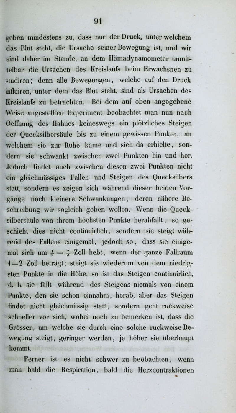 geben mindestens zu, dass nur der Druck, unter welchem das Blut steht, die Ursache seiner Bewegung ist, und wir sind daher im Stande, an dem Hämadynamometer unmit- telbar die Ursachen des Kreislaufs beim Erwachsnen zu studiren; denn alle Bewegungen, welche auf den Druck influiren, unter dem das Blut steht, sind als Ursachen des Kreislaufs zu betrachten. Bei dem auf oben angegebene Weise angestellten Experiment beobachtet man nun nach OefFnung des Hahnes keineswegs ein plötzliches Steigen der Quecksilbersäule bis zu einem gewissen Punkte, an welchem sie zur Buhe käme und sich da erhielte, son- dern sie schwankt zwischen zwei Punkten hin und her. Jedoch findet auch zwischen diesen zwei Punkten nicht ein gleichmässiges Fallen und Steigen des Quecksilbers statt, sondern es zeigen sich während dieser beiden Vor- gänge noch kleinere Schwankungen, deren nähere Be- schreibung wir sogleich geben wollen. Wenn die Queck- silbersäule von ihrem höchsten Punkte herabfällt, so ge- schieht dies nicht continuirlich, sondern sie steigt wäh- rend des Fallens einigemal, jedoch so, dass sie einige- mal sich um | | Zoll hebt, wenn der ganze Fallraum 2 Zoll beträgt; steigt sie wiederum von dem niedrig- sten Punkte in die Höhe, so ist das Steigen continuirlich, d. h. sie fällt während des Steigens niemals von einem Punkte, den sie schon einnahm, herab, aber das Steigen findet nicht gleichmässig statt, sondern geht ruckweise schneller vor sich, wobei noch zu bemerken ist, dass die Grössen, um welche sie durch eine solche ruckweise Be- wegung steigt, geringer werden, je höher sie überhaupt kommt. Ferner ist es nicht schwer zu beobachten, wenn man bald die Respiration, bald die Herzcontraktionen