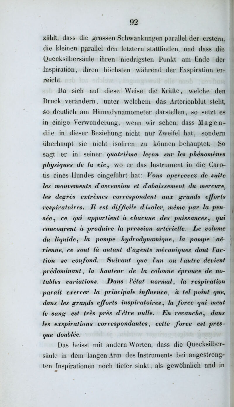 zählt, dass die grossen Schwankungen parallel der erstem, die kleinen parallel den letztem stattfinden, und dass die Quecksilbersäule ihren niedrigsten Punkt am Ende der Inspiration, ihren höchsten während der Exspiration er- reicht. Da sich auf diese Weise die Kräfte, welche den Druck verändern, unter welchem das Arterienblut steht, so deutlich am Hämadynamometer darstellen, so setzt es in einige Verwunderung, wenn wir sehen, dass Magen- die in dieser Beziehung nicht nur Zweifel hat, sondern überhaupt sie nicht isoliren zu können behauptet. So sagt er in seiner quatrieme legon sur les phenomenes physiques de la vie9 wo er das Instrument in die Caro- tis eines Hundes eingeführt hat: Vorn apercevez de suite les mouvements d'ascension et dabaissement du mercure, Jes degres extremes correspondent aux grands efforts respiratoires. II est difficile disoler, meine par Ja pen- see? ce qui appartient ci chacune des puissanees, qui concourent a produire Ja pression arterielle. Le voJume du liquide, la pompe hydrodynamique, la pompe ae- rienne, ce sont la autant d'agents mecaniques dont lac- tion se confond. Suivant que Tun ou Tautre devient predominant, la hauteur de la colonne eprouve de no- tables variations. Dans Vetat normal, la respiration parait exercer la principale inßuence, a iel point que, dans les grands efforts inspiratoires, la force qui meut le sang est tres pres d'etre nulle. En revanche5 dans les exspirations correspondantes, cette force est pres- que doublee. Das heisst mit andern Worten, dass die Quecksilber- säule in dem langen Arm des Instruments bei angestreng- ten Inspirationen noch tiefer sinkt, als gewöhnlich und in