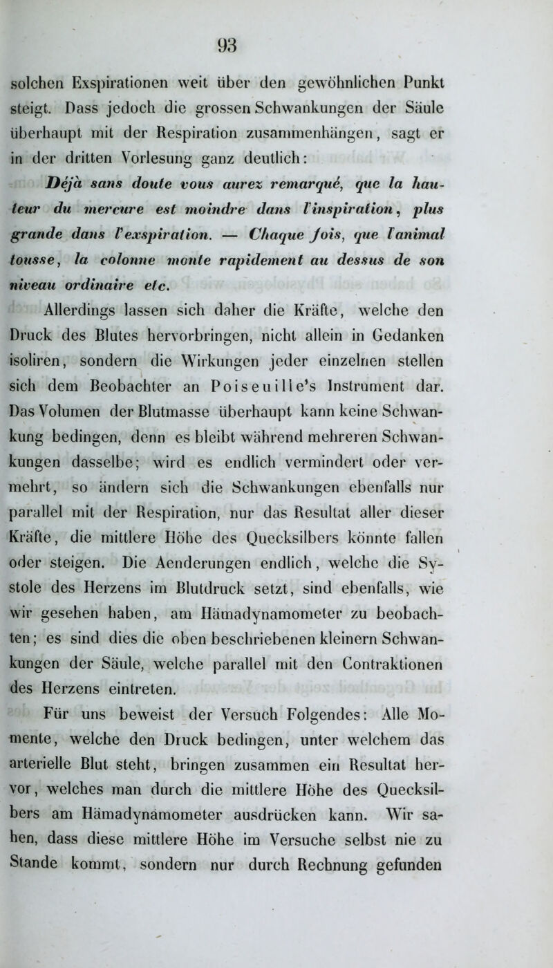 solchen Exspirationen weit über den gewöhnlichen Punkt steigt. Dass jedoch die grossen Schwankungen der Säule überhaupt mit der Respiration Zusammenhängen, sagt er in der dritten Vorlesung ganz deutlich: Deja sans doute vous aurez remarquö, que la hau- teur du mercure est moindre dans l Inspiration, plus grande dans Vexspiration. — Chaque Jois, que Fanimal tousse, la colonne monte rapidement au dessus de son niveau ordinaire etc. Allerdings lassen sich daher die Kräfte, welche den Druck des Blutes hervorbringen, nicht allein in Gedanken isoliren, sondern die Wirkungen jeder einzelnen stellen sich dem Beobachter an Poiseuille’s Instrument dar. Das Volumen der Blutmasse überhaupt kann keine Schwan- kung bedingen, denn es bleibt während mehreren Schwan- kungen dasselbe; wird es endlich vermindert oder ver- mehrt, so ändern sich die Schwankungen ebenfalls nur parallel mit der Respiration, nur das Resultat aller dieser Kräfte, die mittlere Höhe des Quecksilbers könnte fallen oder steigen. Die Aenderungen endlich, welche die Sy- stole des Herzens im Blutdruck setzt, sind ebenfalls, wie wir gesehen haben, am Hämadynamometer zu beobach- ten; es sind dies die oben beschriebenen kleinern Schwan- kungen der Säule, welche parallel mit den Contraktionen des Herzens eintreten. Für uns beweist der Versuch Folgendes: Alle Mo- mente, welche den Druck bedingen, unter welchem das arterielle Blut steht, bringen zusammen ein Resultat her- vor, welches man durch die mittlere Höhe des Quecksil- bers am Hämadynamometer ausdrücken kann. Wir sa- hen, dass diese mittlere Höhe im Versuche selbst nie zu Stande kommt, sondern nur durch Rechnung gefunden