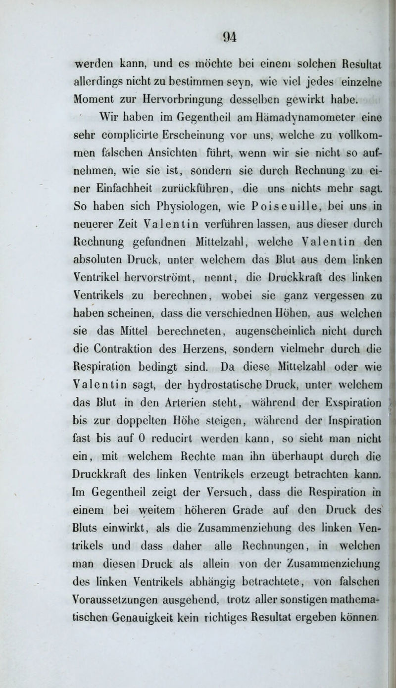 werden kann, und es möchte bei einem solchen Resultat allerdings nicht zu bestimmen seyn, wie viel jedes einzelne Moment zur Hervorbringung desselben gewirkt habe. Wir haben im Gegentheil am Hämadynamometer eine sehr complicirte Erscheinung vor uns, welche zu vollkom- men falschen Ansichten führt, wenn wir sie nicht so auf- nehmen, wie sie ist, sondern sie durch Rechnung zu ei- ner Einfachheit zurückführen, die uns nichts mehr sagt. So haben sich Physiologen, wie Poiseuille, bei uns in neuerer Zeit Valentin verführen lassen, aus dieser durch Rechnung gefundnen Mittelzahl, welche Valentin den absoluten Druck, unter welchem das Blut aus dem linken Ventrikel hervorströmt, nennt, die Druckkraft des linken Ventrikels zu berechnen, wobei sie ganz vergessen zu haben scheinen, dass die verschiednen Hohen, aus welchen sie das Mittel berechneten, augenscheinlich nicht durch die Gontraktion des Herzens, sondern vielmehr durch die Respiration bedingt sind. Da diese Mittelzahl oder wie Valentin sagt, der hydrostatische Druck, unter welchem das Blut in den Arterien steht, während der Exspiration bis zur doppelten Höhe steigen, während der Inspiration fast bis auf 0 reducirt werden kann, so sieht man nicht ein, mit welchem Rechte man ihn überhaupt durch die Druckkraft des linken Ventrikels erzeugt betrachten kann. Im Gegentheil zeigt der Versuch, dass die Respiration in einem bei weitem höheren Grade auf den Druck des Bluts einwirkt, als die Zusammenziehung des linken Ven- trikels und dass daher alle Rechnungen, in welchen man diesen Druck als allein von der Zusammenziehung des linken Ventrikels abhängig betrachtete, von falschen Voraussetzungen ausgehend, trotz aller sonstigen mathema- tischen Genauigkeit kein richtiges Resultat ergeben können.