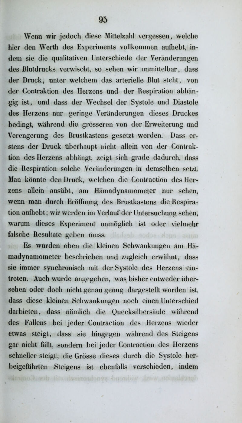 Wenn wir jedoch diese Mittelzahl vergessen, welche hier den Werth des Experiments vollkommen aufliebt, in- dem sie die qualitativen Unterschiede der Veränderungen des Blutdrucks verwischt, so sehen wir unmittelbar, dass der Druck, unter welchem das arterielle Blut steht, von der Contraktion des Herzens und der Respiration abhän- gig ist, und dass der Wechsel der Systole und Diastole des Herzens nur geringe Veränderungen dieses Druckes bedingt, während die grösseren von der Erweiterung und Verengerung des Brustkastens gesetzt werden. Dass er- stens der Druck überhaupt nicht allein von der Contrak- tion des Herzens abhängt, zeigt sich grade dadurch, dass die Respiration solche Veränderungen in demselben setzt. Man könnte den Druck, welchen die Contraction des Her- zens allein ausübt, am Hämadynamometer nur sehen, wenn man durch Eröffnung des Brustkastens die Respira- tion aufhebt; wir werden im Verlauf der Untersuchung sehen, warum dieses Experiment unmöglich ist oder vielmehr falsche Resultate geben muss. Es wurden oben die kleinen Schwankungen am Hä- madynamometer beschrieben und zugleich erwähnt, dass sie immer synchronisch mit der Systole des Herzens ein- treten. Auch wurde angegeben, was bisher entweder über- sehen oder doch nicht genau genug dargestellt worden ist, dass diese kleinen Schwankungen noch einen Unterschied darbieten, dass nämlich die Quecksilbersäule während des Fallens bei jeder Contraction des Herzens wieder etwas steigt, dass sie hingegen während des Steigens gar nicht fällt, sondern bei jeder Contraction des Herzens schnellersteigt; die Grösse dieses durch die Systole her- beigeführten Steigens ist ebenfalls verschieden, indem