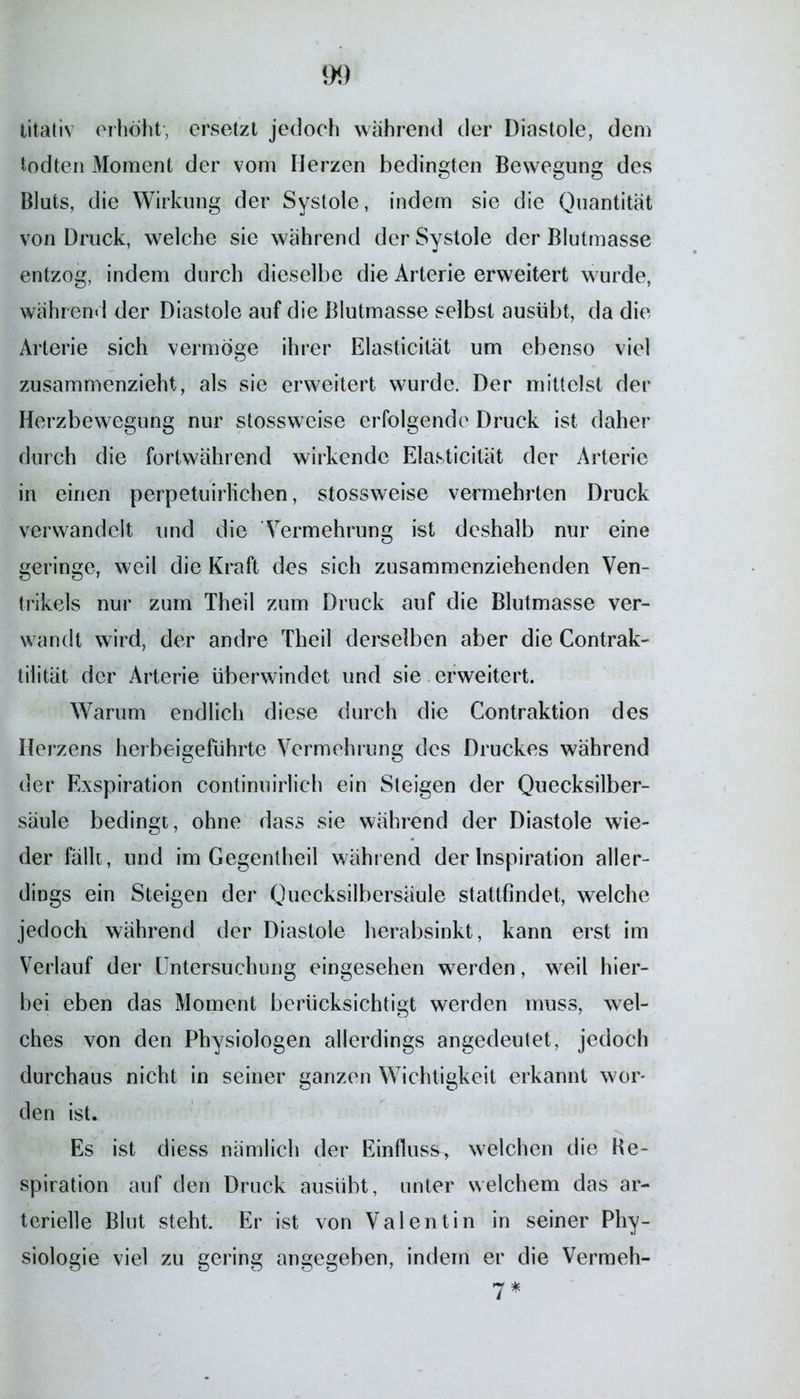 litativ erhöht, ersetzt jedoch während der Diastole, den) todten Moment der vom Herzen bedingten Bewegung des Bluts, die Wirkung der Systole, indem sie die Quantität von Druck, welche sie während der Systole der Blutmasse entzog, indem durch dieselbe die Arterie erweitert wurde, währ end der Diastole auf die Blutmasse selbst ausübt, da die Arterie sich vermöge ihrer Elasticilät um ebenso viel zusammenzieht, als sie erweitert wurde. Der mittelst der Herzbewegung nur stossweise erfolgende Druck ist daher durch die fortwährend wirkende Elasticität der Arterie in einen perpetuirlichen, stossweise vermehrten Druck verwandelt und die Vermehrung ist deshalb nur eine geringe, weil die Kraft des sich zusammenziehenden Ven- trikels nur zum Theil zum Druck auf die Blutmasse ver- wandt wird, der andre Theil derselben aber die Contrak- tilität der Arterie überwindet und sie erweitert. Warum endlich diese durch die Contraktion des Herzens herbeigeführte Vermehrung des Druckes während der Exspiration continuirlich ein Steigen der Quecksilber- säule bedingt, ohne dass sie während der Diastole wie- der fällt, und im Gegentheil während der Inspiration aller- dings ein Steigen der Quecksilbersäule stattfindet, welche jedoch während der Diastole herabsinkt, kann erst im Verlauf der Untersuchung eingesehen werden, weil hier- bei eben das Moment berücksichtigt werden muss, wel- ches von den Physiologen allerdings angedeutet, jedoch durchaus nicht in seiner ganzen Wichtigkeit erkannt wor- den ist. Es ist diess nämlich der Einfluss, welchen die Ke- spiration auf den Druck ausiibt, unter welchem das ar- terielle Blut steht. Er ist von Valentin in seiner Phy- siologie viel zu gering angegeben, indem er die Vermeh- /