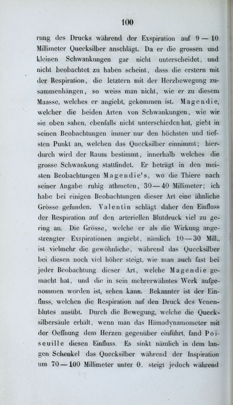 rung des Drucks während der Exspiration auf 9 — 10 Millimeter Quecksilber anschlägt. Da er die grossen und kleinen Schwankungen gar nicht unterscheidet, und nicht beobachtet zu haben scheint, dass die erstem mit der Respiration, die letztem mit der Herzbewegung Zu- sammenhängen, so weiss man nicht, wie er zu diesem Maasse, welches er angiebt, gekommen ist. Magen die, welcher die beiden Arten von Schwankungen, wie wir sie oben sahen, ebenfalls nicht unterschieden hat, giebt in seinen Beobachtungen immer nur den höchsten und tief- sten Punkt an, welchen das Quecksilber einnimmt; hier- durch wird der Raum bestimmt, innerhalb welches die grosse Schwankung stattfindet. Er beträgt in den mei- sten Beobachtungen Magen die1 s, wo die Thiere nach seiner Angabe ruhig athmeten, 30 — 40 Millimeter; ich habe bei einigen Beobachtungen dieser Art eine ähnliche Grösse gefunden. Valentin schlägt daher den Einfluss der Respiration auf den arteriellen Blutdruck viel zu ge- ling an. Die Grösse, welche er als die Wirkung ange- strengter Exspirationen angiebt, nämlich 10 — 30 Milk, ist vielmehr die gewöhnliche, während das Quecksilber bei diesen noch viel höher steigt, wie man auch fast bei jeder Beobachtung dieser Art, welche Magen die ge- macht hat, und die in sein mehrerwähntes Werk aufge- nommen worden ist, sehen kann. Bekannter ist der Ein- fluss, welchen die Respiration auf den Druck des Venen- blutes ausübt. Durch die Bewegung, welche die Queck- silbersäule erhält, wenn man das Hämadynamometer mit der OefFnung dem Herzen gegenüber einführt, fand Poi- seuille diesen Einfluss. Es sinkt nämlich in dem lan- gen Schenkel das Quecksilber während der Inspiration um 70 —100 Millimeter unter 0. steigt jedoch während