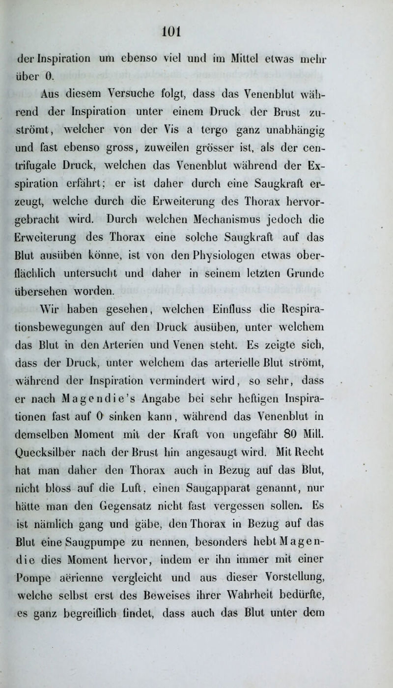 der Inspiration um ebenso viel und im Mittel etwas mehr über 0. Aus diesem Versuche folgt, dass das Venenblut wäh- rend der Inspiration unter einem Druck der Brust zu- strömt, welcher von der Vis a tergo ganz unabhängig und fast ebenso gross, zuweilen grösser ist, als der cen- trifugale Druck, welchen das Venenblut während der Ex- spiration erfährt; er ist daher durch eine Saugkraft er- zeugt, welche durch die Erweiterung des Thorax hervor- gebracht wird. Durch welchen Mechanismus jedoch die Erweiterung des Thorax eine solche Saugkraft auf das Blut ausüben könne, ist von den Physiologen etwas ober- flächlich untersucht und daher in seinem letzten Grunde übersehen worden. Wir haben gesehen, welchen Einfluss die Respira- tionsbewegungen auf den Druck ausüben, unter welchem das Blut in den Arterien und Venen steht. Es zeigte sich, dass der Druck, unter welchem das arterielle Blut strömt, während der Inspiration vermindert wird, so sehr, dass er nach Magendie’s Angabe bei sehr heftigen Inspira- tionen fast auf 0 sinken kann, während das Venenblut in demselben Moment mit der Kraft von ungefähr 80 Mill. Quecksilber nach der Brust hin angesaugt wird. Mit Recht hat man daher den Thorax auch in Bezug auf das Blut, nicht bloss auf die Luft, einen Saugapparat genannt, nur hätte man den Gegensatz nicht fast vergessen sollen. Es ist nämlich gang und gäbe, den Thorax in Bezug auf das Blut eine Säugpumpe zu nennen, besonders hebt Magen- die dies Moment hervor, indem er ihn immer mit einer Pompe aerienne vergleicht und aus dieser Vorstellung, welche selbst erst des Beweises ihrer Wahrheit bedürfte, es ganz begreiflich findet, dass auch das Blut unter dem