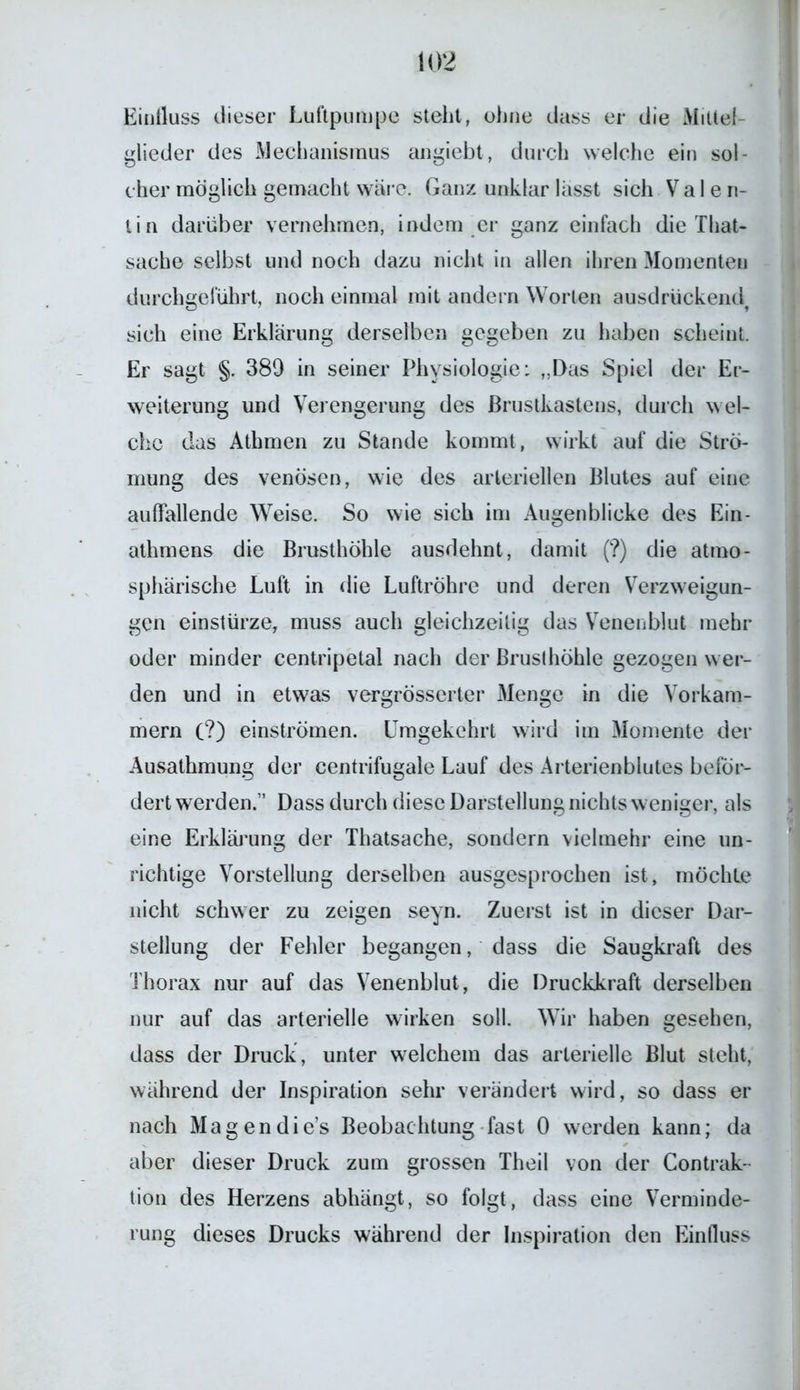 Einfluss dieser Luftpumpe steht, ohne dass er die Mittel- glieder des Mechanismus angiebt, durch welche ein sol- cher möglich gemacht wäre. Ganz unklar lässt sich Vale n- tin darüber vernehmen, indem er ganz einfach die That- sache selbst und noch dazu nicht in allen ihren Momenten durchgeführt, noch einmal mit andern Worten ausdrückendf sich eine Erklärung derselben gegeben zu haben scheint. Er sagt §. 389 in seiner Physiologie: „Das Spiel der Er- weiterung und Verengerung des Brustkastens, durch wel- che das Athmen zu Stande kommt, wirkt auf die Strö- mung des venösen, wie des arteriellen Blutes auf eine auffallende Weise. So wie sich im Augenblicke des Ein- athmens die Brusthöhle ausdehnt, damit (?) die atmo- sphärische Luft in die Luftröhre und deren Verzweigun- gen einstürze, muss auch gleichzeitig das Venenblut mehr oder minder centripetal nach der Brusthöhle gezogen wer- den und in etwas vergrösserter Menge in die Vorkam- mern (?) einströmen. Umgekehrt wird im Momente der Ausathmung der centrifugale Lauf des Arterienblutes beför- dert werden.” Dass durch diese Darstellung nichts weniger, als eine Erklärung der Thatsache, sondern vielmehr eine un- richtige Vorstellung derselben ausgesprochen ist, möchte nicht schwer zu zeigen seyn. Zuerst ist in dieser Dar- stellung der Fehler begangen, dass die Saugkraft des Thorax nur auf das Venenblut, die Druckkraft derselben nur auf das arterielle wirken soll. Wir haben gesehen, dass der Druck, unter welchem das arterielle Blut steht, während der Inspiration sehr verändert wird, so dass er nach Magen di e’s Beobachtung fast 0 werden kann; da aber dieser Druck zum grossen Theil von der Contrak- tion des Herzens abhängt, so folgt, dass eine Verminde- rung dieses Drucks während der Inspiration den Einfluss