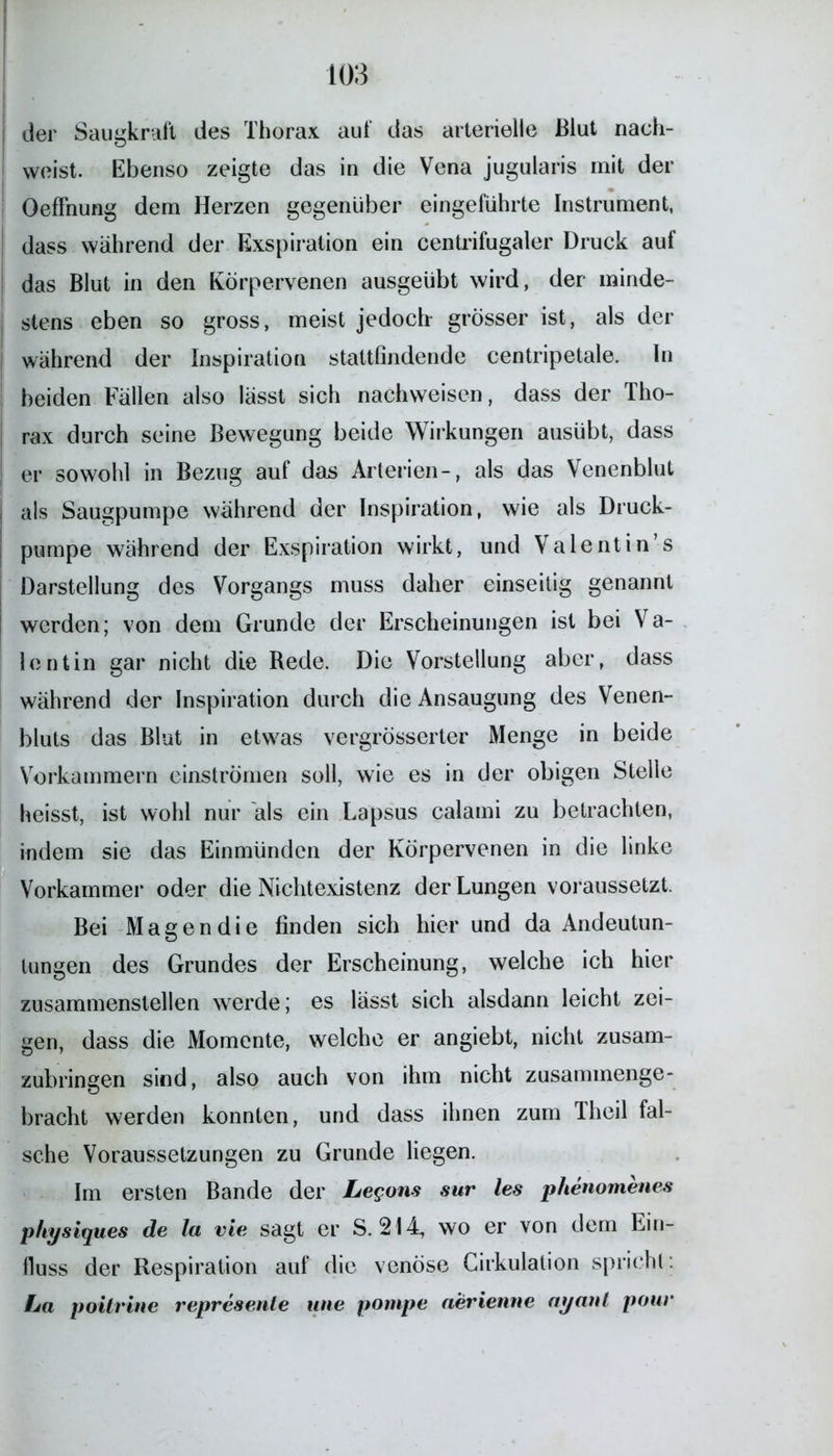 der Saugkraft des Thorax auf das arterielle Blut nach- weist. Ebenso zeigte das in die Vena jugularis mit der Oeffhung dem Herzen gegenüber eingeführte Instrument, dass während der Exspiration ein centrifugaler Druck auf das Blut in den Körpervenen ausgeübt wird, der minde- j stens eben so gross, meist jedoch grösser ist, als der während der Inspiration stattfindende centripetale. In beiden Fällen also lässt sich nachweisen, dass der Tho- rax durch seine Bewegung beide Wirkungen ausübt, dass er sowohl in Bezug auf das Arterien-, als das Venenblut | als Säugpumpe während der Inspiration, wie als Druck- pumpe während der Exspiration wirkt, und Valentin’s Darstellung des Vorgangs muss daher einseitig genannt werden; von dem Grunde der Erscheinungen ist bei Va- lentin gar nicht die Rede. Die Vorstellung aber, dass während der Inspiration durch die Ansaugung des Venen- bluts das Blut in etwas vergrösserter Menge in beide Vorkammern einströmen soll, wie es in der obigen Stelle heisst, ist wohl nur als ein Lapsus calami zu betrachten, indem sie das Einmünden der Körpervenen in die linke Vorkammer oder die Nichtexistenz der Lungen voraussetzt. Bei Magen die finden sich hier und da Andeutun- lungen des Grundes der Erscheinung, welche ich hier zusammenstellen werde; es lässt sich alsdann leicht zei- gen, dass die Momente, welche er angiebt, nicht zusam- zubringen sind, also auch von ihm nicht zusammenge- bracht werden konnten, und dass ihnen zum Theil fal- sche Voraussetzungen zu Grunde liegen. Im ersten Bande der Legons sur les plienomenes p/iysiques de Ja vie sagt er S. 214, wo er von dem Ein- lluss der Respiration auf die venöse Cirkulation spricht: La poitrine repreaente tine pompe aerienne ayattl pour