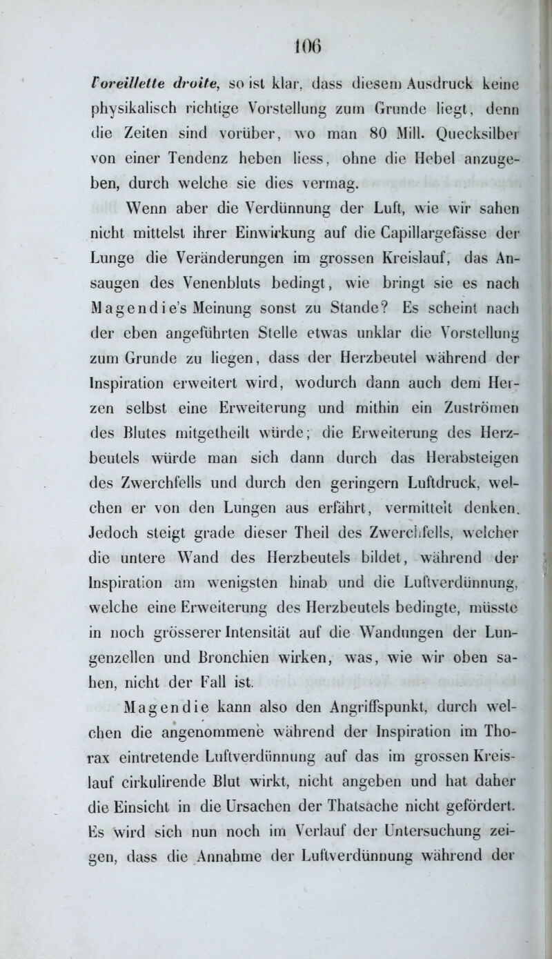 Voreillette (h otte, so ist klar, dass diesem Ausdruck keine physikalisch richtige Vorstellung zuin Grunde liegt, denn die Zeiten sind vorüber, wo man 80 Mill. Quecksilber von einer Tendenz heben liess, ohne die Hebel anzuge- ben, durch welche sie dies vermag. Wenn aber die Verdünnung der Luft, wie wir sahen nicht mittelst ihrer Einwirkung auf die Capillargefasse der Lunge die Veränderungen im grossen Kreislauf, das An- saugen des Venenbluts bedingt, wie bringt sie es nach Magendie’s Meinung sonst zu Stande? Es scheint nach der eben angeführten Stelle etwas unklar die Vorstellung zum Grunde zu liegen, dass der Herzbeutel während der Inspiration erweitert wird, wodurch dann auch dem Hei- zen selbst eine Erweiterung und mithin ein Zuströmen des Blutes mitgelheilt würde; die Erweiterung des Herz- beutels würde man sich dann durch das Herabsteigen des Zwerchfells und durch den geringem Luftdruck, wel- chen er von den Lungen aus erfährt, vermittelt denken. Jedoch steigt grade dieser Theil des Zwerchfells, welcher die untere Wand des Herzbeutels bildet, während der Inspiration am wenigsten hinab und die Luftverdünnung, welche eine Erweiterung des Herzbeutels bedingte, müsste in noch grösserer Intensität auf die Wandungen der Lun- genzellen und Bronchien wirken, was, wie wir oben sa- hen, nicht der Eall ist. Magen die kann also den Angriffspunkt, durch wel- chen die angenommene während der Inspiration im Tho- rax eintretende Luftverdünnung auf das im grossen Kreis- lauf cirkulirende Blut wirkt, nicht angeben und hat daher die Einsicht in die Ursachen der Thatsache nicht gefördert. Es wird sich nun noch im Verlauf der Untersuchung zei- gen, dass die Annahme der Luftverdünnung während der