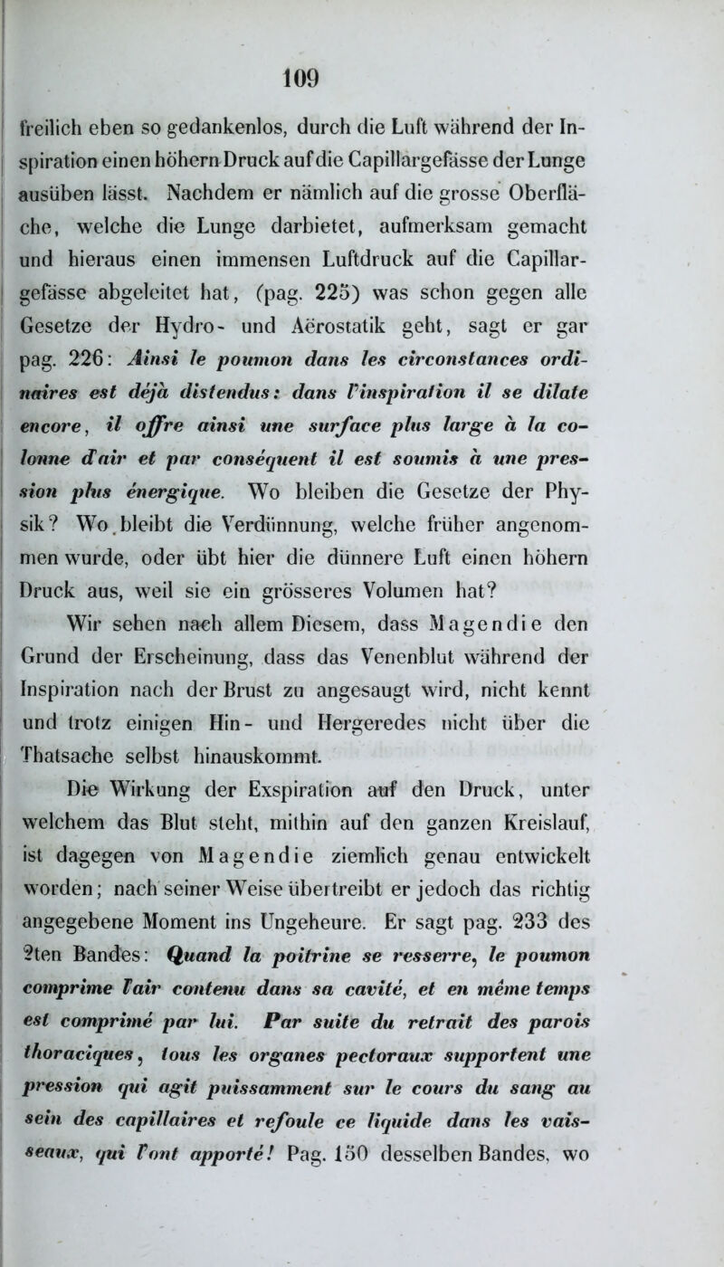 freilich eben so gedankenlos, durch die Luft während der In- spiration einen hohem Druck auf die Capillargefässe der Lunge ausüben lasst. Nachdem er nämlich auf die grosse Oberflä- che, welche die Lunge darbietet, aufmerksam gemacht und hieraus einen immensen Luftdruck auf die Capillar- gefässe abgeleitet hat, (pag. 225) was schon gegen alle Gesetze der Hydro- und Aerostatik geht, sagt er gar pag. 226: Ainsi le poumon dans les circonstances ordi- nmres est deja distendus: dans Vinspiration il se dilate encore, il offre ainsi une surface plus large a la co- lonne dair et par consequent il est soumis a une pres- sion plus energique. Wo bleiben die Gesetze der Phy- sik? Wo . bleibt die Verdünnung, welche früher angenom- men wurde, oder übt hier die dünnere Luft einen hohem Druck aus, weil sie ein grösseres Volumen hat? Wir sehen nach allem Diesem, dass Magen die den Grund der Erscheinung, dass das Venenblut während der Inspiration nach der Brust zu angesaugt wird, nicht kennt und trotz einigen Hin- und Hergeredes nicht über die Thatsache selbst hinauskommt. Die Wirkung der Exspiration auf den Druck, unter welchem das Blut steht, mithin auf den ganzen Kreislauf, ist dagegen von Magendie ziemlich genau entwickelt worden; nach seiner Weise übertreibt er jedoch das richtig angegebene Moment ins Ungeheure. Er sagt pag. 233 des 2ten Bandes: Quand la poitrine se resserre* le poumon comprime Fair contenu dans sa cavite, et en meine temps est comprime par lui. Par suite du retrait des parois thoraciques 5 tous les Organes pectoraux supportent une pression qui agit puissamment sur le cours du sang au sein des capillaires et refoule ce liquide dans les vais- seaux, qui Font apporte! Pag. 150 desselben Bandes, wo