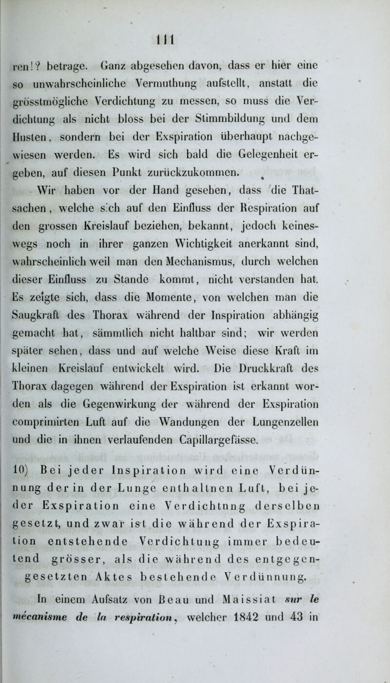 ren!? betrage. Ganz abgesehen davon, dass er hier eine so unwahrscheinliche Vermuthung aufstellt, anstatt die grösstmögliche Verdichtung zu messen, so muss die Ver- dichtung als nicht bloss bei der Stimmbildung und dem Husten, sondern bei der Exspiration überhaupt nachge- wiesen werden. Es wird sich bald die Gelegenheit er- geben, auf diesen Punkt zurückzukommen. Wir haben vor der Hand gesehen, dass die That- sachen, welche sich auf den Einfluss der Respiration auf den grossen Kreislauf beziehen, bekannt, jedoch keines- wegs noch in ihrer ganzen Wichtigkeit anerkannt sind, wahrscheinlich weil man den Mechanismus, durch welchen dieser Einfluss zu Stande kommt, nicht verstanden hat. Es zeigte sich, dass die Momente, von welchen man die Saugkraft des Thorax während der Inspiration abhängig gemacht hat, sämmtlich nicht haltbar sind; wir werden später sehen, dass und auf welche Weise diese Kraft im kleinen Kreislauf entwickelt wird. Die Druckkraft des Thorax dagegen während der Exspiration ist erkannt wor- den als die Gegenwirkung der während der Exspiration comprimirten Luft auf die Wandungen der Lungenzellen und die in ihnen verlaufenden Capillargefässe. > 10) Bei jeder Inspiration wird eine Verdün- nung der in der Lunge enthaltnen Luft, bei je- der Exspiration eine Verdichtung derselben gesetzt, und zwar ist die während der Exspira- tion entstehende Verdichtung immer bedeu- tend grösser, als die während des entgegen- gesetzten Aktes bestehende Verdünnung. In einem Aufsatz von Beau und Maissiat sur le mecanisme de ln respiration, welcher 1842 und 43 in