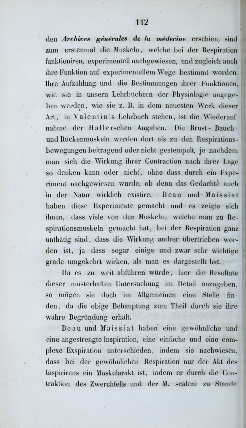 den Archives generales de la medecine erschien, sind zum erstenmal die Muskeln, welche bei der Respiration funktioniren, experimentell nachgewiesen, und zugleich auch ihre Funktion auf experimentellem Wege bestimmt worden. Ihre Aufzählung und die Bestimmungen ihrer Funktionen, wie sie in unsern Lehrbüchern der Physiologie angege- ben werden, wie sie z. B. in dem neuesten Werk dieser Art, in Valentin’s Lehrbuch stehen, ist die Wiederauf nähme der Hall ersehen Angaben. Die Brust- Bauch- und Rückenmuskeln werden dort als zu den Respirations- bewegungen beitragend oder nicht gestempelt, je nachdem man sich die Wirkung ihrer Contraction nach ihrer Lage so denken kann oder nicht, ohne dass durch ein Expe- riment nachgewiesen wurde, ob denn das Gedachte auch in der Natur wirklich existire. Beau und Maissiat haben diese Experimente gemacht und es zeigte sich ihnen, dass viele von den Muskeln, welche man zu Re- spirationsmuskeln gemacht hat, bei der Respiration ganz unthätig sind, dass die Wirkung andrer übertrieben wor- den ist, ja dass sogar einige und zwar sehr wichtige grade umgekehrt wirken, als man es dargestellt hat. Da es zu weit abführen würde, hier die Resultate dieser musterhaften Untersuchung im Detail anzugeben, so mögen sie doch im Allgemeinen eine Stelle fin- den, da die obige Behauptung zum Theil durch sie ihre wahre Begründung erhält. Beau und Maissiat haben eine gewöhnliche und eine angestrengte Inspiration, eine einfache und eine com- plexe Exspiration unterschieden, indem sie nachwiesen, dass bei der gewöhnlichen Respiration nur der Akt des Inspirirens ein Muskularakt ist, indem er durch die Con- traktion des Zwerchfells und der M. scaleni zu Stande
