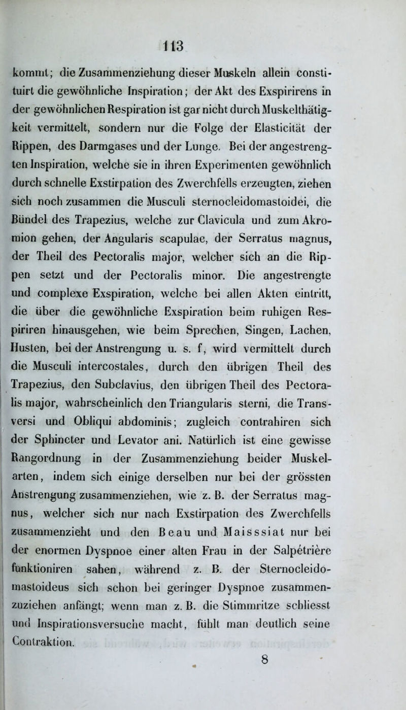 kommt; die Zusammenziehung dieser Muskeln allein consti- tuirt die gewöhnliche Inspiration; der Akt des Exspirirens in der gewöhnlichen Respiration ist gar nicht durch Muskelthätig- keit vermittelt, sondern nur die Folge der Elasticität der Rippen, des Darmgases und der Lunge. Rei der angestreng- ten Inspiration, welche sie in ihren Experimenten gewöhnlich durch schnelle Exstirpation des Zwerchfells erzeugten, ziehen sich noch zusammen die Musculi sternocleidomastoidei, die Bündel des Trapezius, welche zur Glavicula und zum Akro- mion gehen, der Angularis scapulae, der Serratus magnus, der Theil des Pectoralis major, welcher sich an die Rip- pen setzt und der Pectoralis minor. Die angestrengte und complexe Exspiration, welche bei allen Akten eintritt, die über die gewöhnliche Exspiration beim ruhigen Res- piriren hinausgehen, wie beim Sprechen, Singen, Lachen, Husten, bei der Anstrengung u. s. f, wird vermittelt durch die Musculi intercostales, durch den übrigen Theil des Trapezius, den Subclavius, den übrigen Theil des Pectora- lis major, wahrscheinlich den Triangularis sterni, die Trans- versi und Obliqui abdominis; zugleich contrahiren sich der Sphincter und Levator ani. Natürlich ist eine gewisse Rangordnung in der Zusammenziehung beider Muskel- arten, indem sich einige derselben nur bei der grössten Anstrengung zusammenziehen, wie z. B. der Serratus mag- nus, welcher sich nur nach Exstirpation des Zwerchfells zusammenzieht und den Beau und Maisssiat nur bei der enormen Dyspnoe einer alten Frau in der Salpetriere funktioniren sahen, während z. B. der Sternocleido- mastoideus sich schon bei geringer Dyspnoe zusammen- zuziehen anfängt; wenn man z. B. die Stimmritze schliesst und Inspirationsversuche macht, fühlt man deutlich seine Contraktion. 8