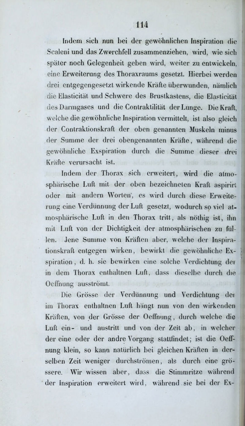 Indem sich nun bei der gewöhnlichen Inspiration die Scaleni und das Zwerchfell zusammenziehen, wird, wie sich später noch Gelegenheit geben wird, weiter zu entwickeln, eine Erweiterung des Thoraxraums gesetzt. Hierbei werden drei entgegengesetzt wirkende Kräfte überwunden, nämlich die Elasticität und Schwere des Brustkastens, die Elasticität des Darmgases und die Contraktilität der Lunge. Die Kraft, welche die gewöhnliche Inspiration vermittelt, ist also gleich der Contraktionskraft der oben genannten Muskeln minus der Summe der drei obengenannten Kräfte, während die gewöhnliche Exspiration durch die Summe dieser drei Kräfte verursacht ist. Indem der Thorax sich erweitert, wird die atmo- sphärische Luft mit der oben bezeichneten Kraft aspirirt oder mit andern Worten', es wird durch diese Erweite- rung eine Verdünnung der Luft gesetzt, wodurch so viel at- mosphärische Luft in den Thorax tritt, als nöthig ist, ihn mit Luft von der Dichtigkeit der atmosphärischen zu fül- len. Jene Summe von Kräften aber, welche der Inspira- tionskraft entgegen wirken, bewirkt die gewöhnliche Ex- spiration , d. h. sie bewirken eine solche Verdichtung dei in dem Thorax enthaltnen Luft, dass dieselbe durch die Oeffnung ausströmt. Die Grösse der Verdünnung und Verdichtung der im Thorax enthaltnen Luft hängt nun von den wirkenden Kräften, von der Grösse der Oeffnung, durch welche die Luft ein- und austritt und von der Zeit ab, in welcher der eine oder der andre Vorgang stattfindet; ist die Oeff- nung klein, so kann natürlich bei gleichen Kräften in der- selben Zeit weniger durchströmen, als durch eine grö- ssere. Wir wissen aber, dass die Stimmritze während der Inspiration erweitert wird, während sie bei der Ex-