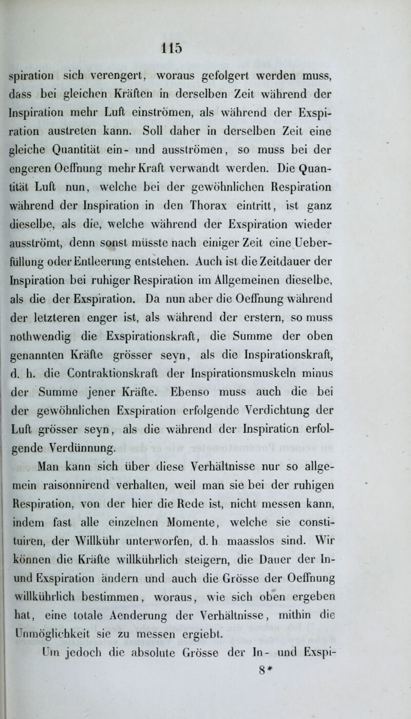 spiration sich verengert, woraus gefolgert werden muss, dass bei gleichen Kräften in derselben Zeit während der Inspiration mehr Luft einströmen, als während der Exspi- ration austreten kann. Soll daher in derselben Zeit eine gleiche Quantität ein- und ausströmen, so muss bei der engeren Oeffnung mehr Kraft verwandt werden. Die Quan- tität Luft nun, welche bei der gewöhnlichen Respiration während der Inspiration in den Thorax eintritt, ist ganz dieselbe, als die, welche während der Exspiration wieder ausströmt, denn sonst müsste nach einiger Zeit eine Ueber- füllung oder Entleerung entstehen. Auch ist die Zeitdauer der Inspiration bei ruhiger Respiration im Allgemeinen dieselbe, als die der Exspiration. Da nun aber die Oeffnung während der letzteren enger ist, als während der erstem, so muss nothwendig die Exspirationskraft, die Summe der oben genannten Kräfte grösser seyn, als die Inspirationskraft, d. h. die Contraktionskraft der Inspirationsmuskeln minus der Summe jener Kräfte. Ebenso muss auch die bei ; der gewöhnlichen Exspiration erfolgende Verdichtung der Luft grösser seyn, als die während der Inspiration erfol- gende Verdünnung. Man kann sich über diese Verhältnisse nur so allge- mein raisonnirend verhalten, weil man sie bei der ruhigen Respiration, von der hier die Rede ist, nicht messen kann, indem fast alle einzelnen Momente, welche sie consti- tuiren, der Willkühr unterworfen, d. h maasslos sind. Wir können die Kräfte willkührlich steigern, die Dauer der In- und Exspiration ändern und auch die Grösse der Oeffnung willkührlich bestimmen, woraus, wie sich oben ergeben hat, eine totale Aenderung der Verhältnisse, mithin die Unmöglichkeit sie zu messen ergiebt. Um jedoch die absolute Grösse der In- und Exspi- 8*