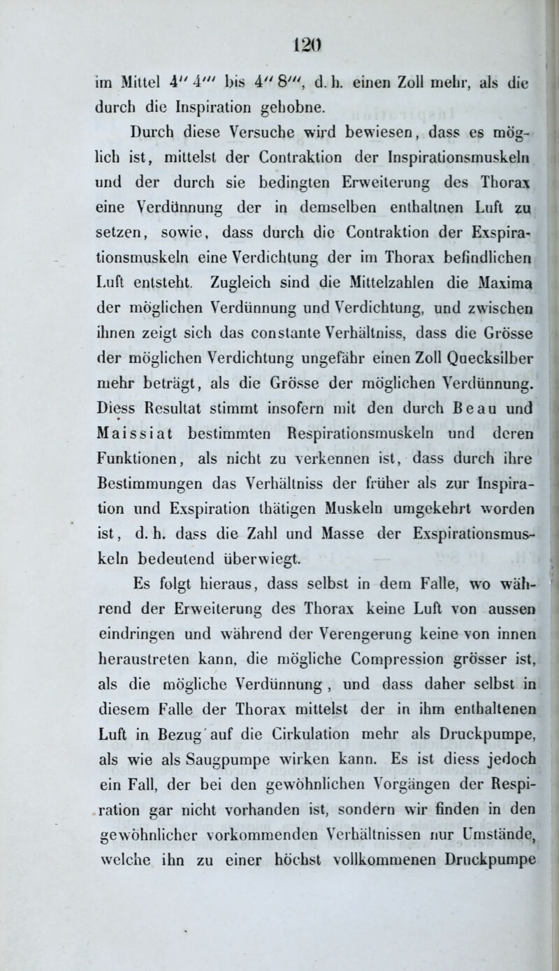 im Mittel 4 4' bis 4 8', d. h. einen Zoll mehr, als die durch die Inspiration gehobne. Durch diese Versuche wird bewiesen, dass es mög- lich ist, mittelst der Contraktion der Inspirationsmuskeln und der durch sie bedingten Erweiterung des Thorax eine Verdünnung der in demselben enthaltnen Luft zu setzen, sowie, dass durch die Contraktion der Exspira- tionsmuskeln eine Verdichtung der im Thorax befindlichen Luft entsteht. Zugleich sind die Mittelzahlen die Maxima der möglichen Verdünnung und Verdichtung, und zwischen ihnen zeigt sich das constante Verhältniss, dass die Grösse der möglichen Verdichtung ungefähr einen Zoll Quecksilber mehr beträgt, als die Grösse der möglichen Verdünnung. Diess Resultat stimmt insofern mit den durch Beau und Maissiat bestimmten Respirationsmuskeln und deren Funktionen, als nicht zu verkennen ist, dass durch ihre Bestimmungen das Verhältniss der früher als zur Inspira- tion und Exspiration thätigen Muskeln umgekehrt worden ist, d. h. dass die Zahl und Masse der Exspirationsmus- keln bedeutend überwiegt. Es folgt hieraus, dass selbst in dem Falle, wo wäh- rend der Erweiterung des Thorax keine Luft von aussen eindringen und während der Verengerung keine von innen heraustreten kann, die mögliche Compression grösser ist, als die mögliche Verdünnung , und dass daher selbst in diesem Falle der Thorax mittelst der in ihm enthaltenen Luft in Bezug'auf die Cirkulation mehr als Druckpumpe, als wie als Säugpumpe wirken kann. Es ist diess jedoch ein Fall, der bei den gewöhnlichen Vorgängen der Respi- ration gar nicht vorhanden ist, sondern wir finden in den gewöhnlicher vorkommenden Verhältnissen nur Umstände, welche ihn zu einer höchst vollkommenen Druckpumpe