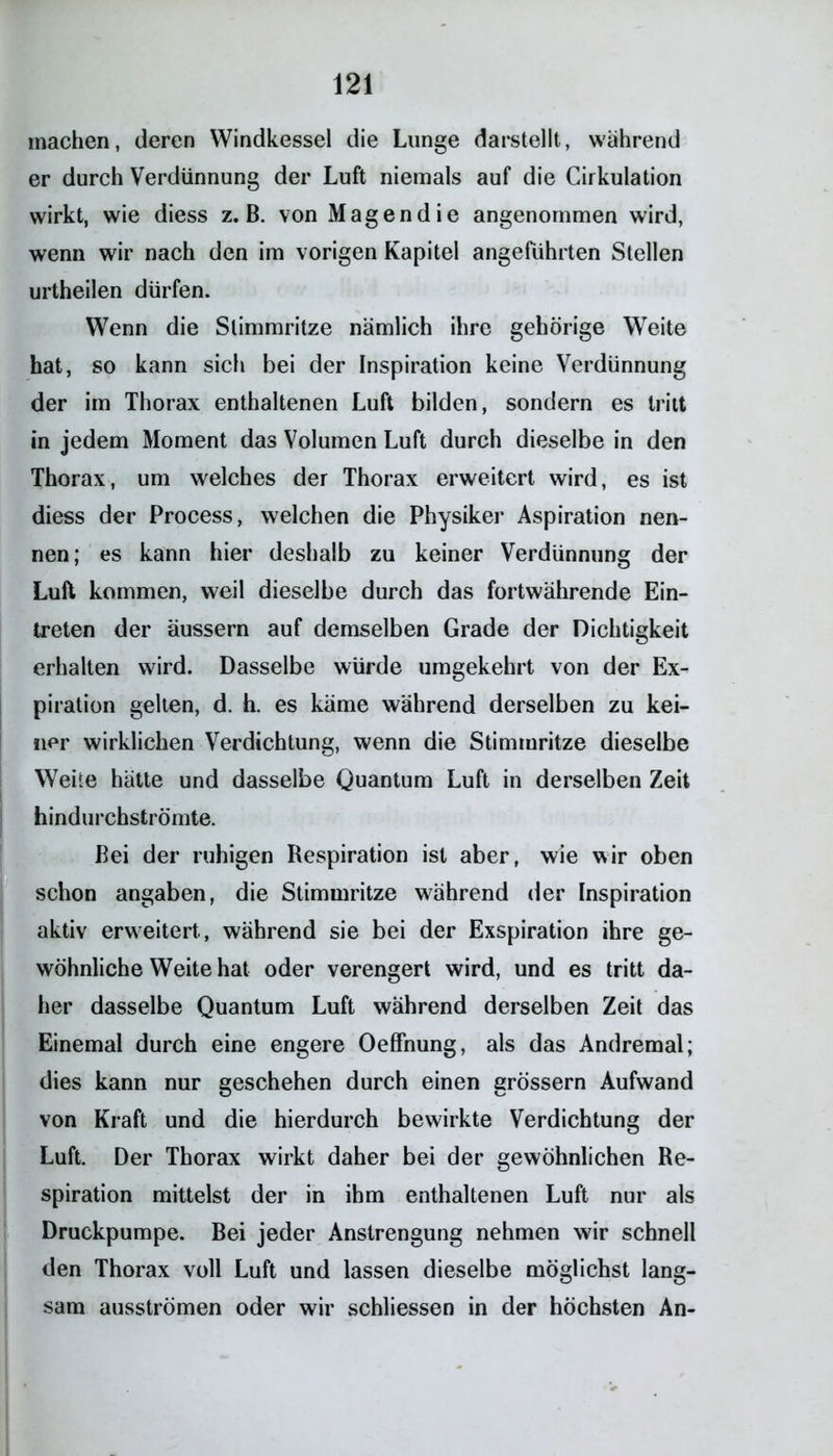 machen, deren Windkessel die Lunge darstellt, während er durch Verdünnung der Luft niemals auf die Cirkulation wirkt, wie diess z. B. von Magen die angenommen wird, wenn wir nach den im vorigen Kapitel angeführten Stellen urtheilen dürfen. Wenn die Stimmritze nämlich ihre gehörige Weite hat, so kann sich bei der Inspiration keine Verdünnung der im Thorax enthaltenen Luft bilden, sondern es tritt in jedem Moment das Volumen Luft durch dieselbe in den Thorax, um welches der Thorax erweitert wird, es ist diess der Process, welchen die Physiker Aspiration nen- nen; es kann hier deshalb zu keiner Verdünnung der Luft kommen, weil dieselbe durch das fortwährende Ein- treten der äussern auf demselben Grade der Dichtigkeit erhalten wird. Dasselbe würde umgekehrt von der Ex- piration gelten, d. h. es käme während derselben zu kei- ner wirklichen Verdichtung, wenn die Stimmritze dieselbe Weite hätte und dasselbe Quantum Luft in derselben Zeit hindurchströmte. Bei der ruhigen Respiration ist aber, wie wir oben schon angaben, die Stimmritze während der Inspiration aktiv erweitert, während sie bei der Exspiration ihre ge- wöhnliche Weite hat oder verengert wird, und es tritt da- her dasselbe Quantum Luft während derselben Zeit das Einemal durch eine engere Oeffnung, als das Andremal; dies kann nur geschehen durch einen grossem Aufwand von Kraft und die hierdurch bewirkte Verdichtung der Luft. Der Thorax wirkt daher bei der gewöhnlichen Re- spiration mittelst der in ihm enthaltenen Luft nur als Druckpumpe. Bei jeder Anstrengung nehmen wir schnell den Thorax voll Luft und lassen dieselbe möglichst lang- sam ausströmen oder wir schliessen in der höchsten An-