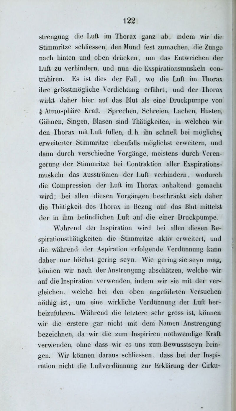 strengung die Luft im Thorax ganz ab, indem wir die Stimmritze schliessen, den Mund fest zumachen, die Zunge nach hinten und oben drucken, um das Entweichen der Luft zu verhindern, und nun die Exspirationsmuskeln con- trahiren. Es ist dies der Fall, wo die Luft im Thorax ihre grösstmögliche Verdichtung erfährt, und der Thorax wirkt daher hier auf das Blut als eine Druckpumpe von ^ Atmosphäre Kraft. Sprechen, Schreien, Lachen, Husten, Gähnen, Singen, Blasen sind Thätigkeiten, in welchen wil- den Thorax mit Luft füllen, d. h. ihn schnell bei möglichst erweiterter Stimmritze ebenfalls möglichst erweitern, und dann durch verschiedne Vorgänge, meistens durch Veren- gerung der Stimmritze bei Contraktion aller Exspirations- muskeln das Ausströmen der Luft verhindern, wodurch die Compression der Luft im Thorax anhaltend gemacht wird; bei allen diesen Vorgängen beschränkt sich daher die Thätigkeit des Thorax in Bezug auf das Blut mittelst der in ihm befindlichen Luft auf die einer Druckpumpe. Während der Inspiration wird bei allen diesen Be- spirationsthätigkeiten die Stimmritze aktiv erweitert, und die während der Aspiration erfolgende Verdünnung kann daher nur höchst gering seyn. Wie gering sie seyn mag, können wir nach der Anstrengung abschätzen, welche wir auf die Inspiration verwenden, indem wir sie mit der ver- gleichen, welche bei den oben angeführten Versuchen nöthig ist, um eine wirkliche Verdünnung der Luft her- beizuführen. Während die letztere sehr gross ist, können wir die erstere gar nicht mit dem Namen Anstrengung bezeichnen, da wir die zum Inspiriren nothwendige Kraft verwenden, ohne dass wir es uns zum Bewusstseyn brin- gen. Wir können daraus schliessen, dass bei der Inspi- ration nicht die Luftverdünnung zur Erklärung der Cirku-