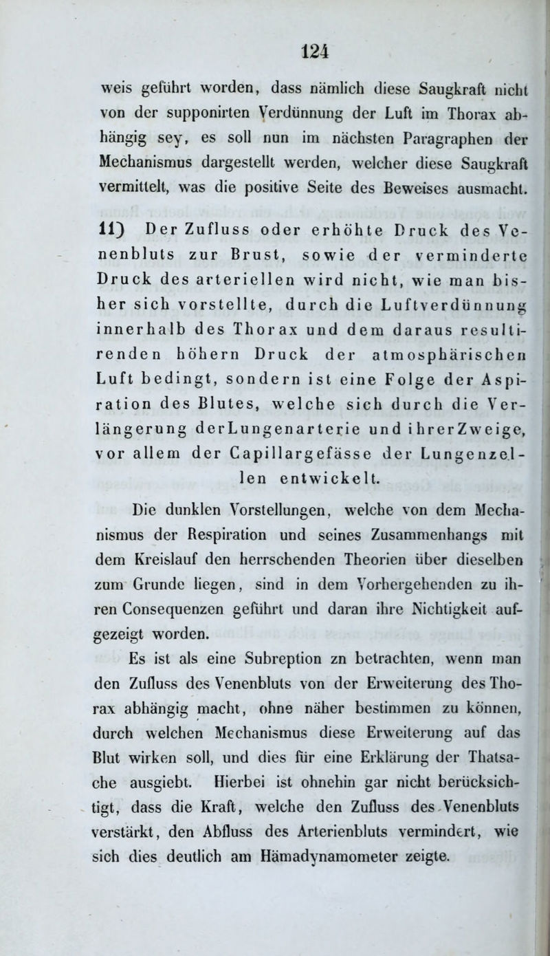 weis geführt worden, dass nämlich diese Saugkraft nicht von der supponirten Verdünnung der Luft im Thorax ab- hängig sey, es soll nun im nächsten Paragraphen der Mechanismus dargestellt werden, welcher diese Saugkraft vermittelt, was die positive Seite des Beweises ausmacht. 11) Der Zufluss oder erhöhte Druck des Ve- nenbluts zur Brust, sowie der verminderte Druck des arteriellen wird nicht, wie man bis- her sich vorstellte, durch die Luftverdünnung innerhalb des Thorax und dem daraus resulti- renden hohem Druck der atmosphärischen Luft bedingt, sondern ist eine Folge der Aspi- ration des Blutes, welche sich durch die Ver- längerung derLungenarterie und ihrerZweige, vor allem der Capillargefässe der Lungenzel- len entwickelt. Die dunklen Vorstellungen, welche von dem Mecha- nismus der Respiration und seines Zusammenhangs mit dem Kreislauf den herrschenden Theorien über dieselben zum Grunde liegen, sind in dem Vorhergehenden zu ih- ren Consequenzen geführt und daran ihre Nichtigkeit auf- gezeigt worden. Es ist als eine Subreption zn betrachten, wenn man den Zufluss des Venenbluls von der Erweiterung des Tho- rax abhängig macht, ohne naher bestimmen zu können, durch welchen Mechanismus diese Erweiterung auf das Blut wirken soll, und dies für eine Erklärung der Thatsa- che ausgiebt. Hierbei ist ohnehin gar nicht berücksich- tigt, dass die Kraft, welche den Zufluss des Venenbluts verstärkt, den Abfluss des Arterienbluts vermindert, wie sich dies deutlich am Hämadynamometer zeigte.