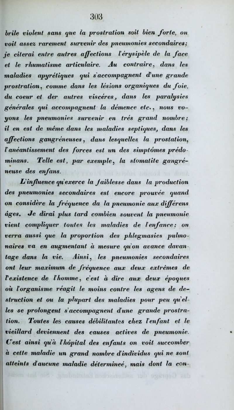 brile violent sans que la proslration soit bien forte, on voit assez rarement survenir des pneumonies secondaires; je citerai entre autres affections lerysipele de la face et le rhumatisme articulaire. Au contraire. dans les maladies apyretiques qui s accompagnent dune grande prostration, comme dans les lesions organiques du foie, du coeur et der autres vis ceres 3 dans les paralysies generales qui accompagnent la demence etc», nous vo- yons les pneumonies survenir en tres grand nombre; il en est de meine dans les maladies septiques3 dans les affections gangreneuses, dans lesquelles la prostalion, Vaneantissement des forces est un des simptomes predo- minans. Telle est, par exemple5 la stomatite gangre- neuse des enfans. Uinßuence quexerce la Jaiblesse dans la production des pneumonies secondaires est encore prouvee quand on considere la frequence da la pneumonie aux differens äges. Je dirai plus tard combien souvent la pneumonie vient compliquer toutes les maladies de lenfance: on \ verra aussi que la proportion des phlegmasies pulmo- naires va en augmentant a mesure quon avance davan tage dans la vie. Ainsi ? les pneumonies secondaires ont leur maximum de frequence aux deux extremes de Vexistence de lkomme, cest ä dire aux deux epoques oii Vorganisme reagit le moins contre les agens de de- struction et ou la plupart des maladies pour peu quel- les se prolongent s accompagnent dune grande prostra- tion. Toutes les causes debilitantes chez Tenfant et le vieillard deviennent des causes actives de pneumonie. Cest ainsi qua Ihöpital des enfants on voit succomber ä cette maladie un grand nombre dindividus qui ne sont atteints d'ancune maladie determinee, mais dont la con-