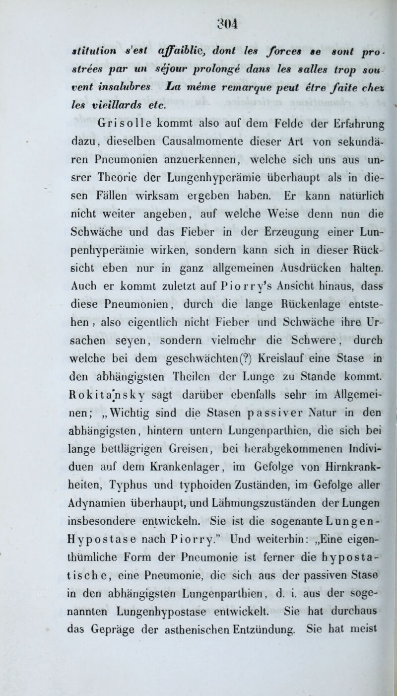 stitulion s'eat affaibliej dont les forcea ae aont pro- atrees par un sejour prolonge dans les salles trop sou vent insalubres La meine remarque peut etre faite ehez les vieillards etc. Gri solle kommt also auf dem Felde der Erfahrung dazu, dieselben Causalmomente dieser Art von sekundä- ren Pneumonien anzuerkennen, welche sich uns aus un- srer Theorie der Lungenhyperämie überhaupt als in die- sen Fällen wirksam ergeben haben. Er kann natürlich nicht weiter angeben, auf welche Weise denn nun die Schwäche und das Fieber in der Erzeugung einer Lun- penhyperämie wirken, sondern kann sich in dieser Rück- sicht eben nur in ganz allgemeinen Ausdrücken halten. Auch er kommt zuletzt auf Piorry’s Ansicht hinaus, dass diese Pneumonien, durch die lange Rückenlage entste- hen , also eigentlich nicht Fieber und Schwäche ihre Ur- sachen seyen, sondern vielmehr die Schwere, durch welche bei dem geschwächten (?) Kreislauf eine Stase in den abhängigsten Theilen der Lunge zu Stande kommt. Rokitansky sagt darüber ebenfalls sehr im Allgemei- nen; „Wichtig sind die Stasen passiver Natur in den abhängigsten, hintern untern Lungenparthien, die sich bei lange bettlägrigen Greisen, bei herabgekommenen Indivi- duen auf dem Krankenlager, im Gefolge von Hirnkrank- heiten, Typhus und typhoiden Zuständen, im Gefolge aller Adynamien überhaupt, und Lähmungszuständen der Lungen insbesondere entwickeln. Sie ist die sogenante Lungen- Hypostase nach Piorry.” Und weiterhin: „Eine eigen- thümliche Form der Pneumonie ist ferner die hyposta- tische, eine Pneumonie, die sich aus der passiven Stase in den abhängigsten Lungenpartbien, d. i. aus der soge- nannten Lungenhypostase entwickelt. Sie hat durchaus das Gepräge der asthenischen Entzündung. Sie hat meist