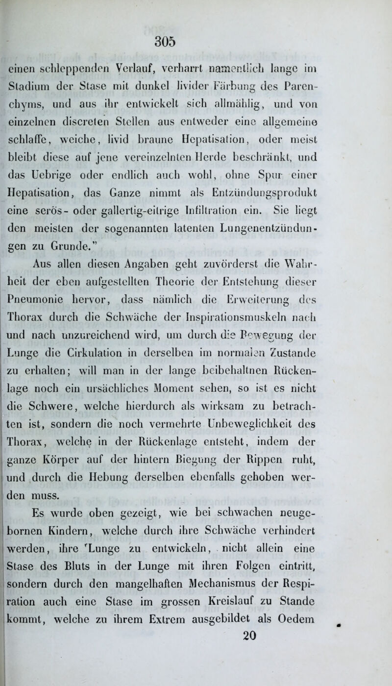 einen schleppenden Verlauf, verharrt namentlich lange im Stadium der Stase mit dunkel livider Färbung des Paren- chyms, und aus ihr entwickelt sich allmählig, und von einzelnen discreten Stellen aus entweder eine allgemeine schlaffe, weiche, livid braune Hepatisation, oder meist bleibt diese auf jene vereinzelten Herde beschränkt, und das Uebrige oder endlich auch wohl, ohne Spur einer Hepatisation, das Ganze nimmt als Entzündungsprodukt eine serös- oder gallertig-eitrige Infiltration ein. Sie liegt den meisten der sogenannten latenten Lungenentzündun- gen zu Grunde.” Aus allen diesen Angaben geht zuvörderst die Wahr- heit der eben aufgestellten Theorie der Entstehung dieser Pneumonie hervor, dass nämlich die Erweiterung des Thorax durch die Schwäche der Inspirationsmuskeln nach und nach unzureichend wird, um durch die Bewegung der Lunge die Cirkulation in derselben im normalen Zustande J zu erhalten; will man in der lange beibehaltnen Rücken- ; läge noch ein ursächliches Moment sehen, so ist es nicht die Schwere, welche hierdurch als wirksam zu betrach- ten ist, sondern die noch vermehrte Unbeweglichkeit des Thorax, welche in der Rückenlage entsteht, indem der ganze Körper auf der hintern Biegung der Rippen ruht, und durch die Hebung derselben ebenfalls gehoben wer- den muss. Es wurde oben gezeigt, wie bei schwachen neugc- bornen Kindern, welche durch ihre Schwäche verhindert werden, ihre 'Lunge zu entwickeln, nicht allein eine Stase des Bluts in der Lunge mit ihren Folgen eintritt, sondern durch den mangelhaften Mechanismus der Respi- ration auch eine Stase im grossen Kreislauf zu Stande kommt, welche zu ihrem Extrem ausgebildet als Oedem 20