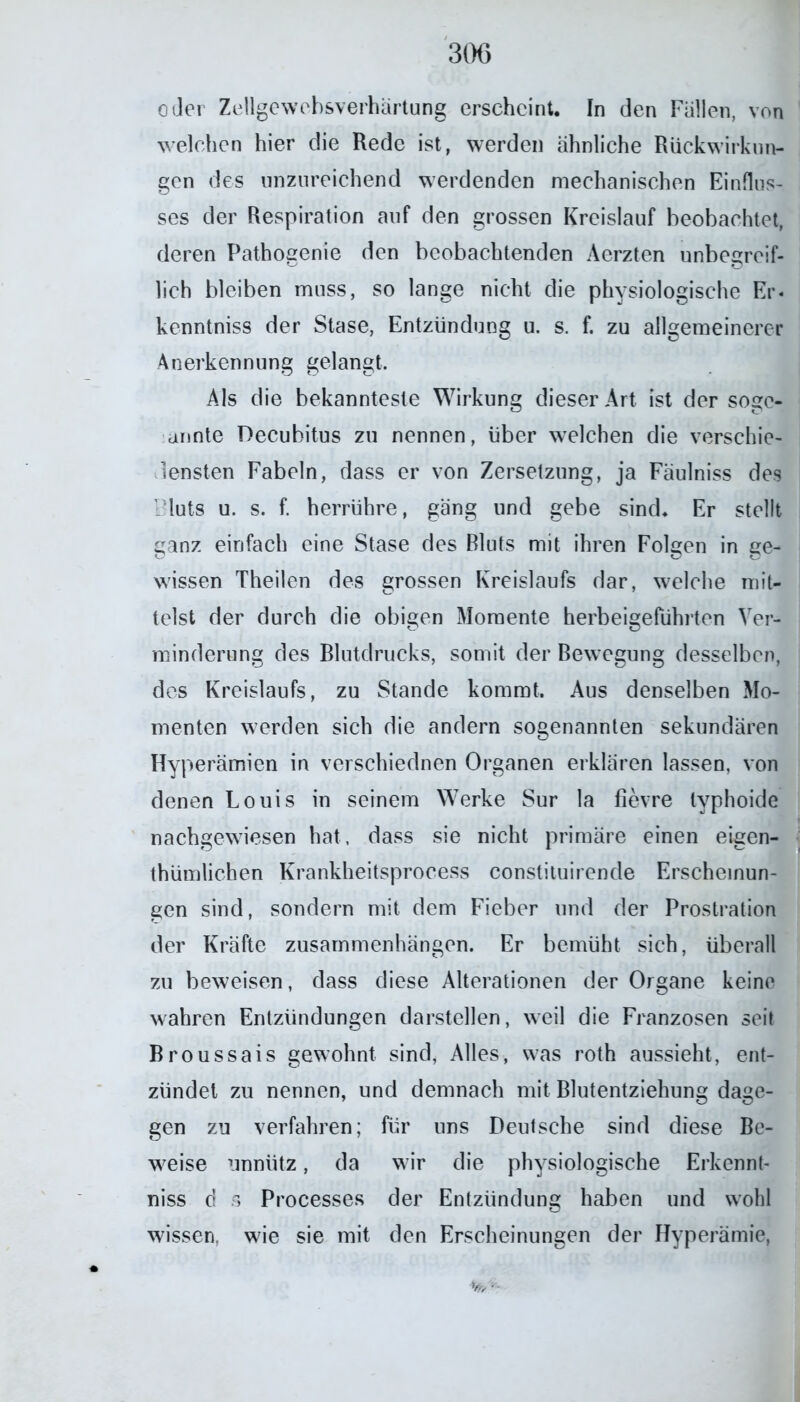 oder Zellgewebsverhärtung erscheint. In den Fullen, von welchen hier die Rede ist, werden ähnliche Rückwirkun- gen des unzureichend werdenden mechanischen Einflus- ses der Respiration auf den grossen Kreislauf beobachtet, deren Pathogenie den beobachtenden Aerzten unbegreif- lich bleiben muss, so lange nicht die physiologische Er. kenntniss der Stase, Entzündung u. s. f. zu allgemeinerer Anerkennung gelangt. Als die bekannteste Wirkung dieser Art ist der sogc- annte Decubitus zu nennen, über welchen die verschie- densten Fabeln, dass er von Zersetzung, ja Fäulniss des Bluts u. s. f. herrühre, gäng und gebe sind. Er stellt ganz einfach eine Stase des Bluts mit ihren Folgen in ge- wissen Theilen des grossen Kreislaufs dar, welche mit- telst der durch die obigen Momente herbeigeführten Ver- minderung des Blutdrucks, somit der Bewegung desselben, des Kreislaufs, zu Stande kommt. Aus denselben Mo- menten werden sich die andern sogenannten sekundären Hyperämien in verschiednen Organen erklären lassen, von denen Louis in seinem Werke Sur la fievre typhoide nachgewiesen hat. dass sie nicht primäre einen eigen- tümlichen Krankheitsprocess constituirende Erscheinun- gen sind, sondern mit dem Fieber und der Prostration der Kräfte Zusammenhängen. Er bemüht sich, überall zu beweisen, dass diese Alterationen der Organe keine wahren Entzündungen darstellen, weil die Franzosen seit Broussais gewohnt sind, Alles, was roth aussieht, ent- zündet zu nennen, und demnach mit Blutentziehung dage- gen zu verfahren; für uns Deutsche sind diese Be- weise unnütz, da wir die physiologische Erkennt- nis d s Processes der Entzündung haben und wohl wissen, wie sie mit den Erscheinungen der Hyperämie, 1