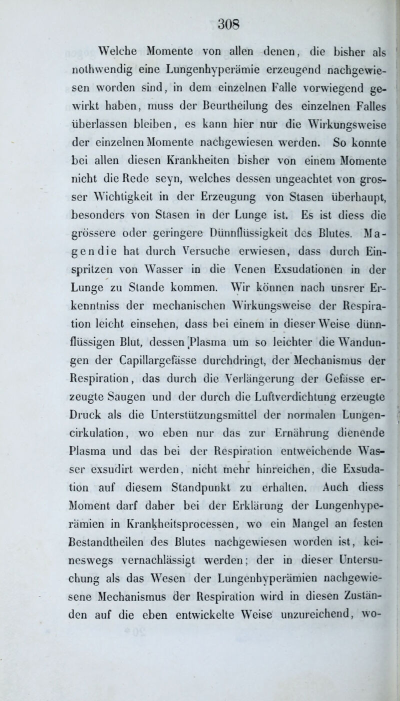 Welche Momente von allen denen, die bisher als nothwendig eine Lungenhyperämie erzeugend nachgewie- sen worden sind, in dem einzelnen Falle vorwiegend ge- wirkt haben, muss der Beurtheilung des einzelnen Falles überlassen bleiben, es kann hier nur die Wirkungsweise der einzelnen Momente nachgewiesen werden. So konnte bei allen diesen Krankheiten bisher von einem Momente nicht die Rede seyn, welches dessen ungeachtet von gros- ser Wichtigkeit in der Erzeugung von Stasen überhaupt, besonders von Stasen in der Lunge ist. Es ist diess die grössere oder geringere Dünnflüssigkeit des Blutes. Ma- gen die hat durch Versuche erwiesen, dass durch Ein- spritzen von Wasser in die Venen Exsudationen in der Lunge zu Stande kommen. Wir können nach unsrer Er- kenntnis der mechanischen Wirkungsweise der Respira- tion leicht einsehen, dass bei einem in dieser Weise dünn- flüssigen Blut, dessen ^Plasma um so leichter die Wandun- gen der Capillargefasse durchdringt, der Mechanismus der Respiration, das durch die Verlängerung der Gefässe er- zeugte Saugen und der durch die Luftverdichtung erzeugte Druck als die Unterstützungsmittel der normalen Lungen- cirkulation, wo eben nur das zur Ernährung dienende Plasma und das bei der Respiration entweichende Was- ser exsudirt werden, nicht mehr hinreichen, die Exsuda- tion auf diesem Standpunkt zu erhalten. Auch diess Moment darf daher bei der Erklärung der Lungenhype- rämien in Krankheitsprocessen, wo ein Mangel an festen Bestandtheilen des Blutes nachgewiesen worden ist, kei- neswegs vernachlässigt werden; der in dieser Untersu- chung als das Wesen der Lungenhyperämien nachgewie- sene Mechanismus der Respiration wird in diesen Zustän- den auf die eben entwickelte Weise unzureichend, wo-